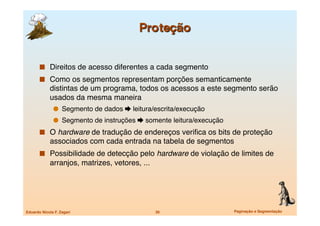   Direitos de acesso diferentes a cada segmento
         Como os segmentos representam porções semanticamente
             distintas de um programa, todos os acessos a este segmento serão
             usados da mesma maneira
                 Segmento de dados  leitura/escrita/execução
                 Segmento de instruções  somente leitura/execução
         O hardware de tradução de endereços veriﬁca os bits de proteção
             associados com cada entrada na tabela de segmentos
         Possibilidade de detecção pelo hardware de violação de limites de
             arranjos, matrizes, vetores, ...




Eduardo Nicola F. Zagari
                        30
                   Paginação e Segmentação
 