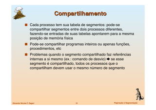   Cada processo tem sua tabela de segmentos: pode-se
                   compartilhar segmentos entre dois processos diferentes,
                   fazendo-se entradas de suas tabelas apontarem para a mesma
                   posição de memória física
               Pode-se compartilhar programas inteiros ou apenas funções,
                   procedimentos, etc
               Problemas quando o segmento compartilhado faz referências
                   internas a si mesmo (ex.: comando de desvio)  se esse
                   segmento é compartilhado, todos os processos que o
                   compartilham devem usar o mesmo número de segmento




Eduardo Nicola F. Zagari
                   31
                   Paginação e Segmentação
 