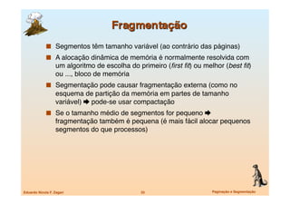   Segmentos têm tamanho variável (ao contrário das páginas)
               A alocação dinâmica de memória é normalmente resolvida com
                   um algoritmo de escolha do primeiro (ﬁrst ﬁt) ou melhor (best ﬁt)
                   ou ..., bloco de memória
               Segmentação pode causar fragmentação externa (como no
                   esquema de partição da memória em partes de tamanho
                   variável)  pode-se usar compactação 
               Se o tamanho médio de segmentos for pequeno 
                   fragmentação também é pequena (é mais fácil alocar pequenos
                   segmentos do que processos)




Eduardo Nicola F. Zagari
                      33
                     Paginação e Segmentação
 