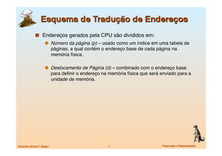   Endereços gerados pela CPU são divididos em:
                       Número da página (p) – usado como um índice em uma tabela de
                            páginas, a qual contém o endereço base de cada página na
                            memória física. 

                       Deslocamento de Página (d) – combinado com o endereço base
                            para deﬁnir o endereço na memória física que será enviado para a
                            unidade de memória.




Eduardo Nicola F. Zagari
                             7
                      Paginação e Segmentação
 