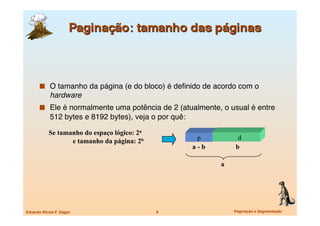   O tamanho da página (e do bloco) é deﬁnido de acordo com o
             hardware
         Ele é normalmente uma potência de 2 (atualmente, o usual é entre
             512 bytes e 8192 bytes), veja o por quê:

            Se tamanho do espaço lógico: 2a
                   e tamanho da página: 2b                p         d
                                                         a-b       b

                                                               a




Eduardo Nicola F. Zagari
                     9
                   Paginação e Segmentação
 