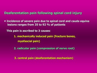 Deaferentation pain following spinal cord injury
 Incidence of severe pain due to spinal cord and cauda equina
lesions ranges from 35 to 92 % of patients
This pain is ascribed to 3 causes:
1. mechanically induced pain (fracture bones,
myofascial pain)
2. radicular pain (compression of nerve root)
3. central pain (deaferentation mechanism)
 