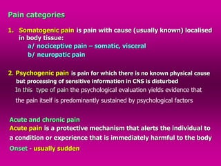 Pain categories
1. Somatogenic pain is pain with cause (usually known) localised
in body tissue:
a/ nociceptive pain – somatic, visceral
b/ neuropatic pain
2. Psychogenic pain is pain for which there is no known physical cause
but processing of sensitive information in CNS is disturbed
In this type of pain the psychological evaluation yields evidence that
the pain itself is predominantly sustained by psychological factors
Acute and chronic pain
Acute pain is a protective mechanism that alerts the individual to
a condition or experience that is immediately harmful to the body
Onset - usually sudden
 