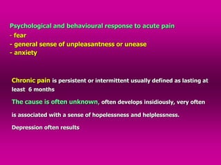 Psychological and behavioural response to acute pain
- fear
- general sense of unpleasantness or unease
- anxiety
Chronic pain is persistent or intermittent usually defined as lasting at
least 6 months
The cause is often unknown, often develops insidiously, very often
is associated with a sense of hopelessness and helplessness.
Depression often results
 