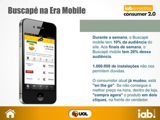 Buscapé na Era Mobile
Durante a semana, o Buscapé
mobile tem 10% da audiência do
site. Aos finais de semana, o
Buscapé mobile tem 20% dessa
audiência.
1.000.000 de instalações não nos
permitem dúvidas.
O consumidor atual já mudou, está
"on the go". Se não consegue o
melhor preço na hora, dentro da loja,
"compra agora" o produto em dois
cliques, na frente do vendedor.
 