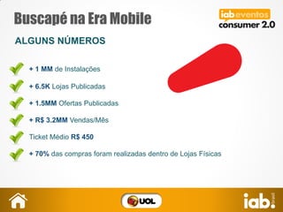 Buscapé na Era Mobile
ALGUNS NÚMEROS
+ 6.5K Lojas Publicadas
+ 1.5MM Ofertas Publicadas
+ R$ 3.2MM Vendas/Mês
Ticket Médio R$ 450
+ 70% das compras foram realizadas dentro de Lojas Físicas
+ 1 MM de Instalações
 