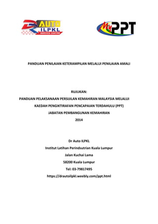 PANDUAN PENILAIAN KETERAMPILAN MELALUI PENILAIAN AMALI
RUJUKAN:
PANDUAN PELAKSANAAN PERSIJILAN KEMAHIRAN MALAYSIA MELALUI
KAEDAH PENGIKTIRAFAN PENCAPAIAN TERDAHULU (PPT)
JABATAN PEMBANGUNAN KEMAHIRAN
2014
Dr Auto ILPKL
Institut Latihan Perindsutrian Kuala Lumpur
Jalan Kuchai Lama
58200 Kuala Lumpur
Tel: 03-79817495
https://drautoilpkl.weebly.com/ppt.html
 