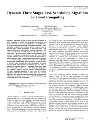 (IJCSIS) International Journal of Computer Science and Information Security,
Vol. 18, No. 6 June 2020
Dynamic Three Stages Task Scheduling Algorithm
on Cloud Computing
Naglaa Sayed Abdelrehem Fathi Ahmed Amer Imane Aly Saroit
Department of Information Technology
Faculty of Computer and Artificial Intelligence
Cairo University
Cairo, Egypt
Naglaasayed.fci@gmail.com fathi.amer.csis@o6u.edu.eg i.saroit@fci-cu.edu.eg
Abstract— Scheduling process is one of the main challenges in
cloud computing to manage and coordinate between tasks and
their appropriate resources, to get the best and most efficient use
of the available cloud resources. This paper proposes a cloud
scheduling mechanism that works as a three- stage strategy. In
the first stage, a task classification is performed using a job
classifier to pre-create different types of Virtual Machines (VMs),
which saves the time needed through the scheduling process to
create these VMs and decreases failure rate. In the second stage,
tasks are sorted based on their priority, and then check if their
expected execution time is less than or equal to the deadline to
indicate the state of the VM that satisfies the deadline constraint
as successful and reject the tasks that can’t be executed within
their deadline and save them in the database to be detected later.
In the third stage, the tasks are paired dynamically with their
matching VMs with minimum completion time. In order to
evaluate the proposed protocol; a simulation is performed using
the cloud sim plus simulator to simulate the proposed algorithm
and compare it with the Min-Min standard algorithm and the
two-stage scheduling algorithm to show that the proposed
algorithm reduced the average waiting time, the average
makespan, and failure rate and maximized the virtual machine
utilization rate, task guarantee ratio and the VMs load balancing
compared to the two other algorithms.
Keywords- Cloud Computing; Scheduling; Virtual Machines
(VMs), Makespan; Waiting time; Resource
Utilization; Failure rate.
I. INTRODUCTION
Cloud computing is known as an on demand sharing of
resources, services or infrastructure over the internet and
paying only for what is used. Tasks are scheduled depending
on the user different needs [1] [2]. To organize the resource
usage on the cloud, and find the appropriate deployment
method we need to find a suitable scheduling mechanism to
get the efficient use of cloud resources with the minimum
costs. The cloud scheduling process aims to define the most
suitable deployment method to satisfy the user’s requirements
and to help the service providers to get the highest economic
benefits [3]. Many different cloud applications are received by
the data center to get services using the pay-per-use policy.
Attributed to the limited resources with different
functionalities and different capacities on the cloud, Cloud
scheduling has turned into a challenging process [4]. There
are various scheduling algorithms suggested by different
researchers to define the most convenient deployment method
of the resources in the cloud [5] [6]. There are many tasks
scheduled in different cloud environments with different
Quality of Service (Qos) requirements [7]. Some of the
suggested cloud task scheduling mechanisms aim to optimize
the deadline [8]. Others suggested enhancements in the load
balancing [9] [10]. Others suggested to optimize the quality of
service requirements (Qos) and maximize the total revenue
[11], or minimize the costs [12]. Others suggested to get the
best service level agreement and the best energy consumption
level [13]
The cloud scheduling process became an urgent and
sensitive matter to find the best deployment for cloud
resources, which helps enhance the cloud overall performance,
increase the quality of the service, minimize the costs and
failure rate, maximize the utilization and total revenue. The
main problems we face during the scheduling process is to
find the most convenient pair of tasks and VMs to be matched
with, the waiting times sometimes be too high and many tasks
may access the system and waiting to be processed then fail as
they exhausted the deadline constraint. In order to resolve this
problem a new scheduling algorithm is introduced in this
paper to organize the task and virtual machine mapping
process; based on a dynamic three stage strategy where in the
first steps it detects the common task and VM types based on a
historical stored data set; which helps to predict and pre-create
a convenient number of VMs based on the types in the
database; this step saves the time needed to create the tasks
during the scheduling process. The algorithm starts to receive
dynamic task sets in the cloud, classify based on the historical
database, checks first if the coming tasks can be executed
within their deadline to follow the scheduling sequence, or
56 https://sites.google.com/site/ijcsis/
ISSN 1947-5500
 