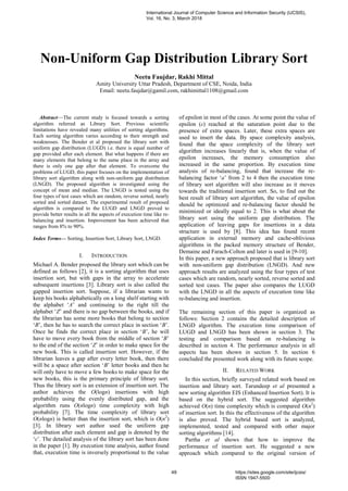 Non-Uniform Gap Distribution Library Sort
Neetu Faujdar, Rakhi Mittal
Amity University Uttar Pradesh, Department of CSE, Noida, India
Email: neetu.faujdar@gamil.com, rakhimittal1108@gmail.com
Abstract—The current study is focused towards a sorting
algorithm referred as Library Sort. Previous scientific
limitations have revealed many utilities of sorting algorithms.
Each sorting algorithm varies according to their strength and
weaknesses. The Bender et al proposed the library sort with
uniform gap distribution (LUGD) i.e. there is equal number of
gap provided after each element. But what happens if there are
many elements that belong to the same place in the array and
there is only one gap after that element. To overcome the
problems of LUGD, this paper focuses on the implementation of
library sort algorithm along with non-uniform gap distribution
(LNGD). The proposed algorithm is investigated using the
concept of mean and median. The LNGD is tested using the
four types of test cases which are random, reverse sorted, nearly
sorted and sorted dataset. The experimental result of proposed
algorithm is compared to the LUGD and LNGD proved to
provide better results in all the aspects of execution time like re-
balancing and insertion. Improvement has been achieved that
ranges from 8% to 90%.
Index Terms— Sorting, Insertion Sort, Library Sort, LNGD.
I. INTRODUCTION
Michael A. Bender proposed the library sort which can be
defined as follows [2], it is a sorting algorithm that uses
insertion sort, but with gaps in the array to accelerate
subsequent insertions [3]. Library sort is also called the
gapped insertion sort. Suppose, if a librarian wants to
keep his books alphabetically on a long shelf starting with
the alphabet „A‟ and continuing to the right till the
alphabet „Z‟ and there is no gap between the books, and if
the librarian has some more books that belong to section
„B‟, then he has to search the correct place in section „B‟.
Once he finds the correct place in section „B‟, he will
have to move every book from the middle of section „B‟
to the end of the section „Z‟ in order to make space for the
new book. This is called insertion sort. However, if the
librarian leaves a gap after every letter book, then there
will be a space after section „B‟ letter books and then he
will only have to move a few books to make space for the
new books, this is the primary principle of library sort.
Thus the library sort is an extension of insertion sort. The
author achieves the O(logn) insertions with high
probability using the evenly distributed gap, and the
algorithm runs O(nlogn) time complexity with high
probability [7]. The time complexity of library sort
O(nlogn) is better than the insertion sort, which is O(n2
)
[3]. In library sort author used the uniform gap
distribution after each element and gap is denoted by the
„ε‟. The detailed analysis of the library sort has been done
in the paper [1]. By execution time analysis, author found
that, execution time is inversely proportional to the value
of epsilon in most of the cases. At some point the value of
epsilon (ε) reached at the saturation point due to the
presence of extra spaces. Later, these extra spaces are
used to insert the data. By space complexity analysis,
found that the space complexity of the library sort
algorithm increases linearly that is, when the value of
epsilon increases, the memory consumption also
increased in the same proportion. By execution time
analysis of re-balancing, found that increase the re-
balancing factor „a‟ from 2 to 4 then the execution time
of library sort algorithm will also increase as it moves
towards the traditional insertion sort. So, to find out the
best result of library sort algorithm, the value of epsilon
should be optimized and re-balancing factor should be
minimized or ideally equal to 2. This is what about the
library sort using the uniform gap distribution. The
application of leaving gaps for insertions in a data
structure is used by [8]. This idea has found recent
application in external memory and cache-oblivious
algorithms in the packed memory structure of Bender,
Demaine and Farach-Colton and later is used in [9-10].
In this paper, a new approach proposed that is library sort
with non-uniform gap distribution (LNGD). And new
approach results are analyzed using the four types of test
cases which are random, nearly sorted, reverse sorted and
sorted test cases. The paper also compares the LUGD
with the LNGD in all the aspects of execution time like
re-balancing and insertion.
The remaining section of this paper is organized as
follows: Section 2 contains the detailed description of
LNGD algorithm. The execution time comparison of
LUGD and LNGD has been shown in section 3. The
testing and comparison based on re-balancing is
described in section 4. The performance analysis in all
aspects has been shown in section 5. In section 6
concluded the presented work along with its future scope.
II. RELATED WORK
In this section, briefly surveyed related work based on
insertion and library sort. Tarundeep et al presented a
new sorting algorithm EIS (Enhanced Insertion Sort). It is
based on the hybrid sort. The suggested algorithm
achieved O(n) time complexity which is compared O(n2
)
of insertion sort. In this the effectiveness of the algorithm
is also proved. The hybrid based sort is analyzed,
implemented, tested and compared with other major
sorting algorithms [14].
Partha et al shows that how to improve the
performance of insertion sort. He suggested a new
approach which compared to the original version of
International Journal of Computer Science and Information Security (IJCSIS),
Vol. 16, No. 3, March 2018
49 https://sites.google.com/site/ijcsis/
ISSN 1947-5500
 