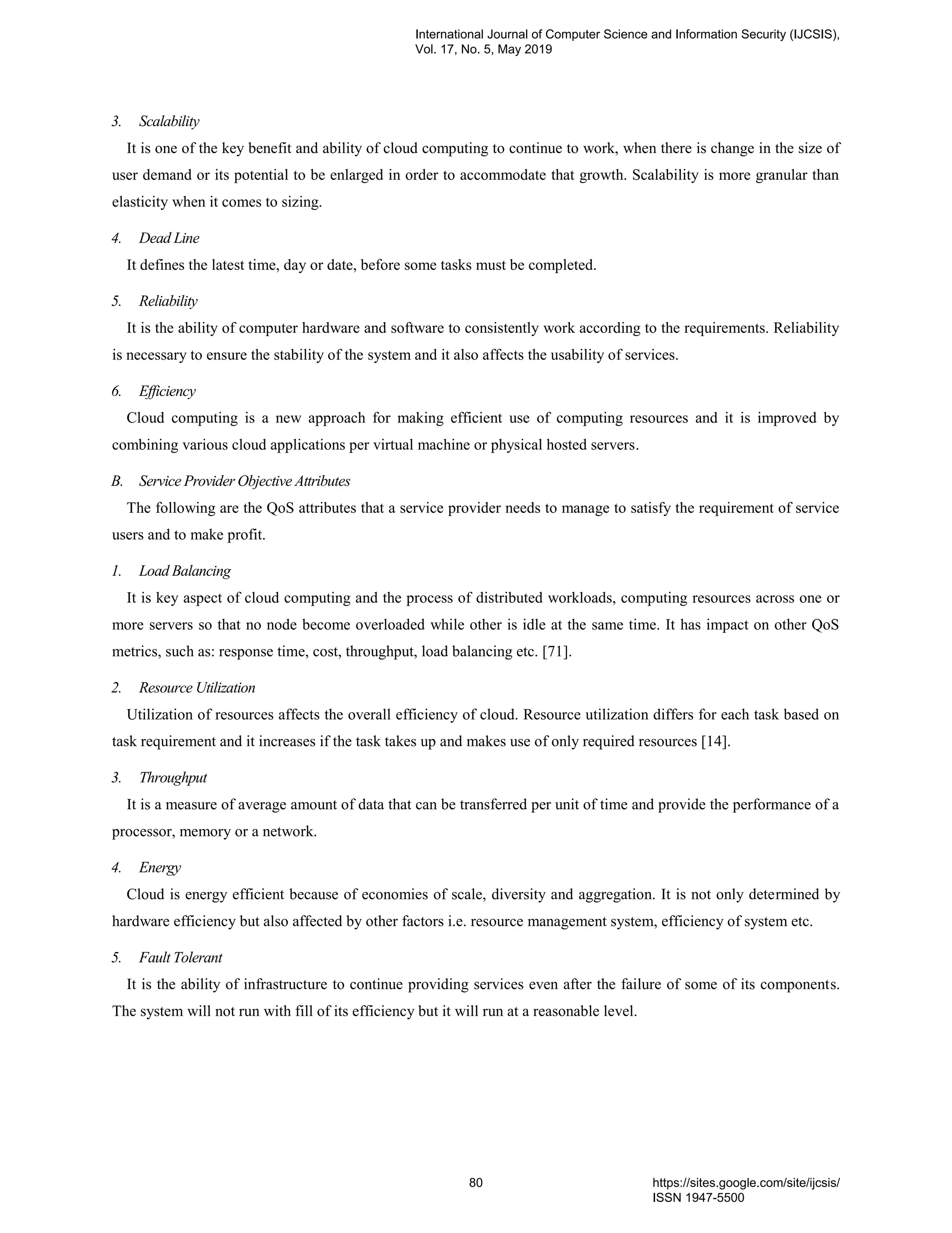 3. Scalability It is one of the key benefit and ability of cloud computing to continue to work, when there is change in the size of user demand or its potential to be enlarged in order to accommodate that growth. Scalability is more granular than elasticity when it comes to sizing. 4. Dead Line It defines the latest time, day or date, before some tasks must be completed. 5. Reliability It is the ability of computer hardware and software to consistently work according to the requirements. Reliability is necessary to ensure the stability of the system and it also affects the usability of services. 6. Efficiency Cloud computing is a new approach for making efficient use of computing resources and it is improved by combining various cloud applications per virtual machine or physical hosted servers. B. Service Provider Objective Attributes The following are the QoS attributes that a service provider needs to manage to satisfy the requirement of service users and to make profit. 1. Load Balancing It is key aspect of cloud computing and the process of distributed workloads, computing resources across one or more servers so that no node become overloaded while other is idle at the same time. It has impact on other QoS metrics, such as: response time, cost, throughput, load balancing etc. [71]. 2. Resource Utilization Utilization of resources affects the overall efficiency of cloud. Resource utilization differs for each task based on task requirement and it increases if the task takes up and makes use of only required resources [14]. 3. Throughput It is a measure of average amount of data that can be transferred per unit of time and provide the performance of a processor, memory or a network. 4. Energy Cloud is energy efficient because of economies of scale, diversity and aggregation. It is not only determined by hardware efficiency but also affected by other factors i.e. resource management system, efficiency of system etc. 5. Fault Tolerant It is the ability of infrastructure to continue providing services even after the failure of some of its components. The system will not run with fill of its efficiency but it will run at a reasonable level. International Journal of Computer Science and Information Security (IJCSIS), Vol. 17, No. 5, May 2019 80 https://sites.google.com/site/ijcsis/ ISSN 1947-5500 