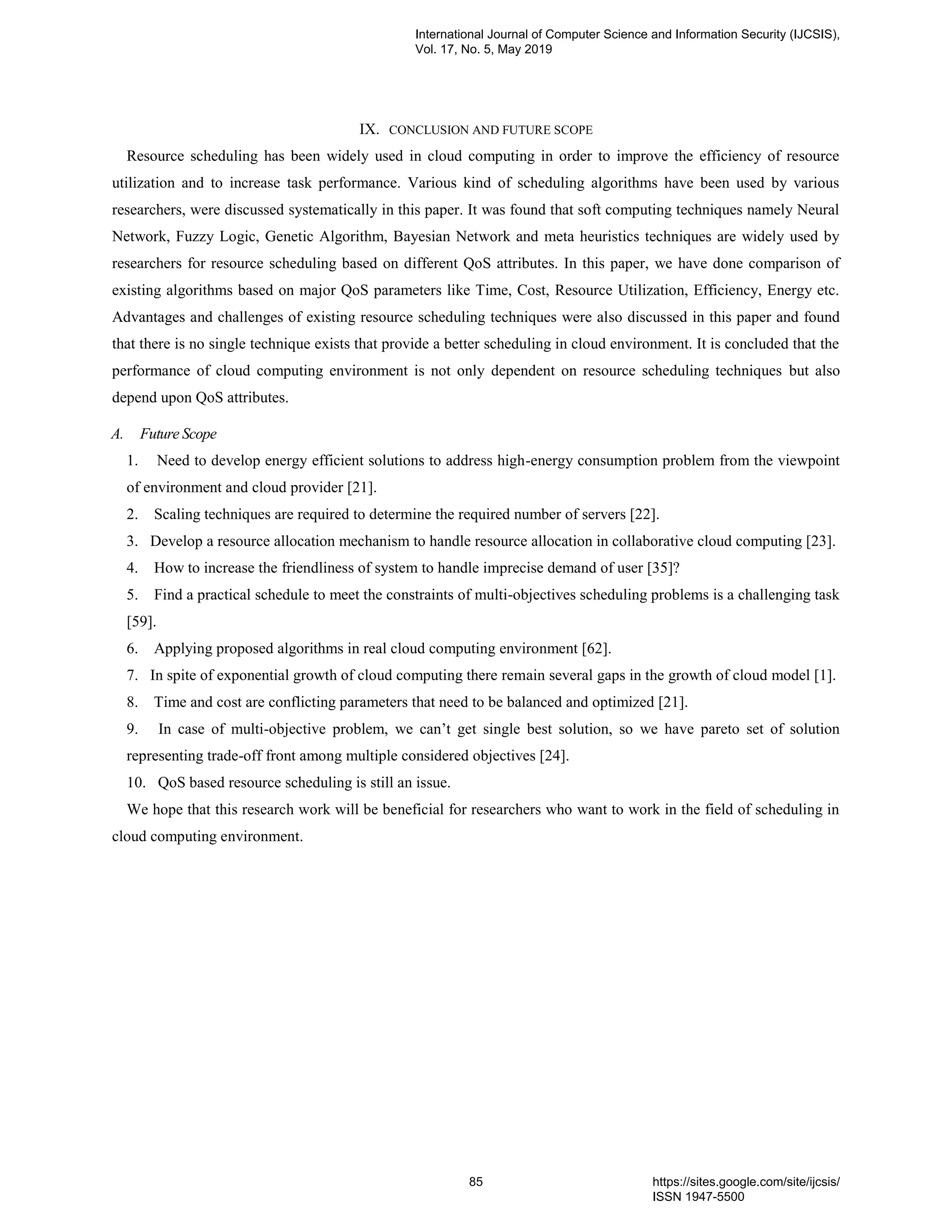 IX. CONCLUSION AND FUTURE SCOPE Resource scheduling has been widely used in cloud computing in order to improve the efficiency of resource utilization and to increase task performance. Various kind of scheduling algorithms have been used by various researchers, were discussed systematically in this paper. It was found that soft computing techniques namely Neural Network, Fuzzy Logic, Genetic Algorithm, Bayesian Network and meta heuristics techniques are widely used by researchers for resource scheduling based on different QoS attributes. In this paper, we have done comparison of existing algorithms based on major QoS parameters like Time, Cost, Resource Utilization, Efficiency, Energy etc. Advantages and challenges of existing resource scheduling techniques were also discussed in this paper and found that there is no single technique exists that provide a better scheduling in cloud environment. It is concluded that the performance of cloud computing environment is not only dependent on resource scheduling techniques but also depend upon QoS attributes. A. Future Scope 1. Need to develop energy efficient solutions to address high-energy consumption problem from the viewpoint of environment and cloud provider [21]. 2. Scaling techniques are required to determine the required number of servers [22]. 3. Develop a resource allocation mechanism to handle resource allocation in collaborative cloud computing [23]. 4. How to increase the friendliness of system to handle imprecise demand of user [35]? 5. Find a practical schedule to meet the constraints of multi-objectives scheduling problems is a challenging task [59]. 6. Applying proposed algorithms in real cloud computing environment [62]. 7. In spite of exponential growth of cloud computing there remain several gaps in the growth of cloud model [1]. 8. Time and cost are conflicting parameters that need to be balanced and optimized [21]. 9. In case of multi-objective problem, we can’t get single best solution, so we have pareto set of solution representing trade-off front among multiple considered objectives [24]. 10. QoS based resource scheduling is still an issue. We hope that this research work will be beneficial for researchers who want to work in the field of scheduling in cloud computing environment. International Journal of Computer Science and Information Security (IJCSIS), Vol. 17, No. 5, May 2019 85 https://sites.google.com/site/ijcsis/ ISSN 1947-5500 