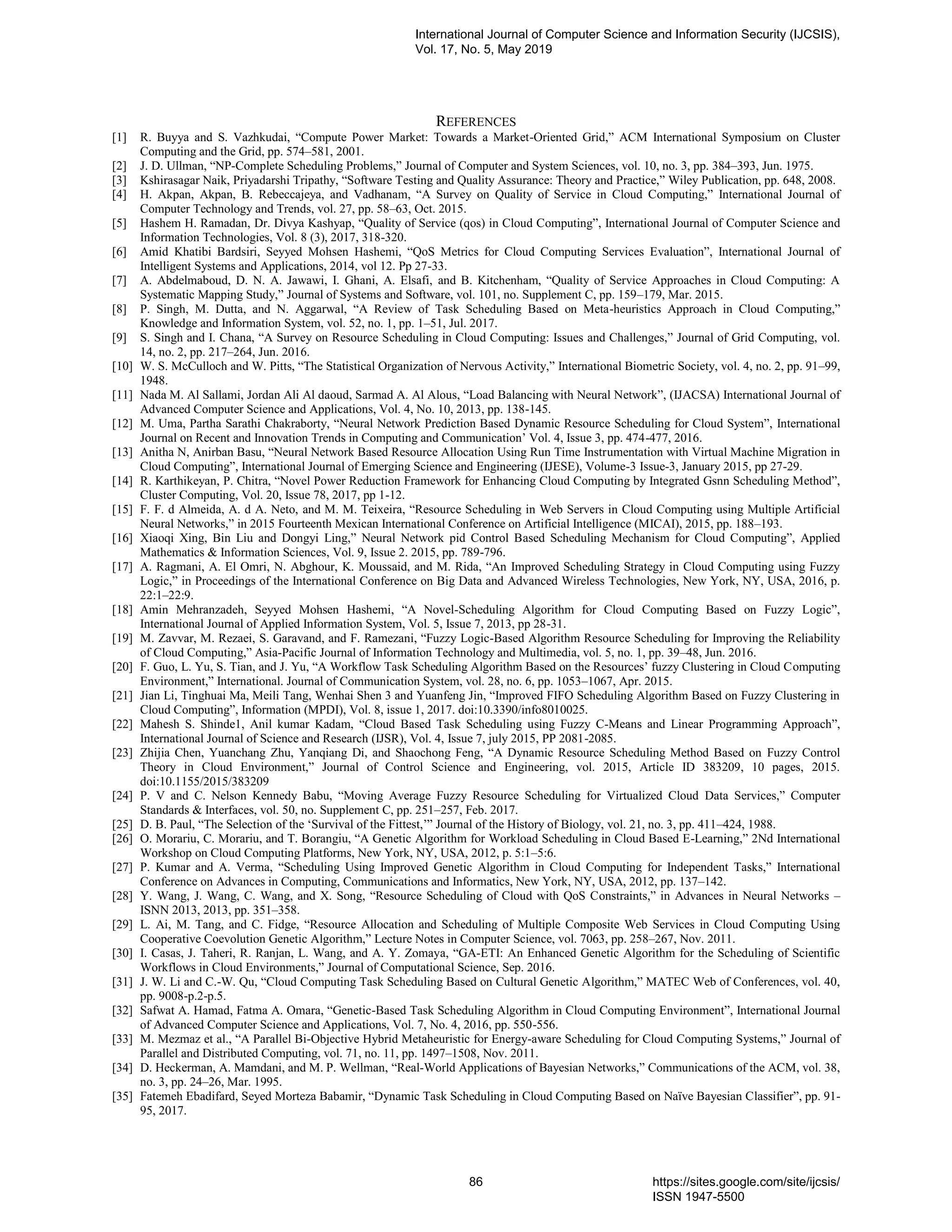 REFERENCES [1] R. Buyya and S. Vazhkudai, “Compute Power Market: Towards a Market-Oriented Grid,” ACM International Symposium on Cluster Computing and the Grid, pp. 574–581, 2001. [2] J. D. Ullman, “NP-Complete Scheduling Problems,” Journal of Computer and System Sciences, vol. 10, no. 3, pp. 384–393, Jun. 1975. [3] Kshirasagar Naik, Priyadarshi Tripathy, “Software Testing and Quality Assurance: Theory and Practice,” Wiley Publication, pp. 648, 2008. [4] H. Akpan, Akpan, B. Rebeccajeya, and Vadhanam, “A Survey on Quality of Service in Cloud Computing,” International Journal of Computer Technology and Trends, vol. 27, pp. 58–63, Oct. 2015. [5] Hashem H. Ramadan, Dr. Divya Kashyap, “Quality of Service (qos) in Cloud Computing”, International Journal of Computer Science and Information Technologies, Vol. 8 (3), 2017, 318-320. [6] Amid Khatibi Bardsiri, Seyyed Mohsen Hashemi, “QoS Metrics for Cloud Computing Services Evaluation”, International Journal of Intelligent Systems and Applications, 2014, vol 12. Pp 27-33. [7] A. Abdelmaboud, D. N. A. Jawawi, I. Ghani, A. Elsafi, and B. Kitchenham, “Quality of Service Approaches in Cloud Computing: A Systematic Mapping Study,” Journal of Systems and Software, vol. 101, no. Supplement C, pp. 159–179, Mar. 2015. [8] P. Singh, M. Dutta, and N. Aggarwal, “A Review of Task Scheduling Based on Meta-heuristics Approach in Cloud Computing,” Knowledge and Information System, vol. 52, no. 1, pp. 1–51, Jul. 2017. [9] S. Singh and I. Chana, “A Survey on Resource Scheduling in Cloud Computing: Issues and Challenges,” Journal of Grid Computing, vol. 14, no. 2, pp. 217–264, Jun. 2016. [10] W. S. McCulloch and W. Pitts, “The Statistical Organization of Nervous Activity,” International Biometric Society, vol. 4, no. 2, pp. 91–99, 1948. [11] Nada M. Al Sallami, Jordan Ali Al daoud, Sarmad A. Al Alous, “Load Balancing with Neural Network”, (IJACSA) International Journal of Advanced Computer Science and Applications, Vol. 4, No. 10, 2013, pp. 138-145. [12] M. Uma, Partha Sarathi Chakraborty, “Neural Network Prediction Based Dynamic Resource Scheduling for Cloud System”, International Journal on Recent and Innovation Trends in Computing and Communication’ Vol. 4, Issue 3, pp. 474-477, 2016. [13] Anitha N, Anirban Basu, “Neural Network Based Resource Allocation Using Run Time Instrumentation with Virtual Machine Migration in Cloud Computing”, International Journal of Emerging Science and Engineering (IJESE), Volume-3 Issue-3, January 2015, pp 27-29. [14] R. Karthikeyan, P. Chitra, “Novel Power Reduction Framework for Enhancing Cloud Computing by Integrated Gsnn Scheduling Method”, Cluster Computing, Vol. 20, Issue 78, 2017, pp 1-12. [15] F. F. d Almeida, A. d A. Neto, and M. M. Teixeira, “Resource Scheduling in Web Servers in Cloud Computing using Multiple Artificial Neural Networks,” in 2015 Fourteenth Mexican International Conference on Artificial Intelligence (MICAI), 2015, pp. 188–193. [16] Xiaoqi Xing, Bin Liu and Dongyi Ling,” Neural Network pid Control Based Scheduling Mechanism for Cloud Computing”, Applied Mathematics & Information Sciences, Vol. 9, Issue 2. 2015, pp. 789-796. [17] A. Ragmani, A. El Omri, N. Abghour, K. Moussaid, and M. Rida, “An Improved Scheduling Strategy in Cloud Computing using Fuzzy Logic,” in Proceedings of the International Conference on Big Data and Advanced Wireless Technologies, New York, NY, USA, 2016, p. 22:1–22:9. [18] Amin Mehranzadeh, Seyyed Mohsen Hashemi, “A Novel-Scheduling Algorithm for Cloud Computing Based on Fuzzy Logic”, International Journal of Applied Information System, Vol. 5, Issue 7, 2013, pp 28-31. [19] M. Zavvar, M. Rezaei, S. Garavand, and F. Ramezani, “Fuzzy Logic-Based Algorithm Resource Scheduling for Improving the Reliability of Cloud Computing,” Asia-Pacific Journal of Information Technology and Multimedia, vol. 5, no. 1, pp. 39–48, Jun. 2016. [20] F. Guo, L. Yu, S. Tian, and J. Yu, “A Workflow Task Scheduling Algorithm Based on the Resources’ fuzzy Clustering in Cloud Computing Environment,” International. Journal of Communication System, vol. 28, no. 6, pp. 1053–1067, Apr. 2015. [21] Jian Li, Tinghuai Ma, Meili Tang, Wenhai Shen 3 and Yuanfeng Jin, “Improved FIFO Scheduling Algorithm Based on Fuzzy Clustering in Cloud Computing”, Information (MPDI), Vol. 8, issue 1, 2017. doi:10.3390/info8010025. [22] Mahesh S. Shinde1, Anil kumar Kadam, “Cloud Based Task Scheduling using Fuzzy C-Means and Linear Programming Approach”, International Journal of Science and Research (IJSR), Vol. 4, Issue 7, july 2015, PP 2081-2085. [23] Zhijia Chen, Yuanchang Zhu, Yanqiang Di, and Shaochong Feng, “A Dynamic Resource Scheduling Method Based on Fuzzy Control Theory in Cloud Environment,” Journal of Control Science and Engineering, vol. 2015, Article ID 383209, 10 pages, 2015. doi:10.1155/2015/383209 [24] P. V and C. Nelson Kennedy Babu, “Moving Average Fuzzy Resource Scheduling for Virtualized Cloud Data Services,” Computer Standards & Interfaces, vol. 50, no. Supplement C, pp. 251–257, Feb. 2017. [25] D. B. Paul, “The Selection of the ‘Survival of the Fittest,’” Journal of the History of Biology, vol. 21, no. 3, pp. 411–424, 1988. [26] O. Morariu, C. Morariu, and T. Borangiu, “A Genetic Algorithm for Workload Scheduling in Cloud Based E-Learning,” 2Nd International Workshop on Cloud Computing Platforms, New York, NY, USA, 2012, p. 5:1–5:6. [27] P. Kumar and A. Verma, “Scheduling Using Improved Genetic Algorithm in Cloud Computing for Independent Tasks,” International Conference on Advances in Computing, Communications and Informatics, New York, NY, USA, 2012, pp. 137–142. [28] Y. Wang, J. Wang, C. Wang, and X. Song, “Resource Scheduling of Cloud with QoS Constraints,” in Advances in Neural Networks – ISNN 2013, 2013, pp. 351–358. [29] L. Ai, M. Tang, and C. Fidge, “Resource Allocation and Scheduling of Multiple Composite Web Services in Cloud Computing Using Cooperative Coevolution Genetic Algorithm,” Lecture Notes in Computer Science, vol. 7063, pp. 258–267, Nov. 2011. [30] I. Casas, J. Taheri, R. Ranjan, L. Wang, and A. Y. Zomaya, “GA-ETI: An Enhanced Genetic Algorithm for the Scheduling of Scientific Workflows in Cloud Environments,” Journal of Computational Science, Sep. 2016. [31] J. W. Li and C.-W. Qu, “Cloud Computing Task Scheduling Based on Cultural Genetic Algorithm,” MATEC Web of Conferences, vol. 40, pp. 9008-p.2-p.5. [32] Safwat A. Hamad, Fatma A. Omara, “Genetic-Based Task Scheduling Algorithm in Cloud Computing Environment”, International Journal of Advanced Computer Science and Applications, Vol. 7, No. 4, 2016, pp. 550-556. [33] M. Mezmaz et al., “A Parallel Bi-Objective Hybrid Metaheuristic for Energy-aware Scheduling for Cloud Computing Systems,” Journal of Parallel and Distributed Computing, vol. 71, no. 11, pp. 1497–1508, Nov. 2011. [34] D. Heckerman, A. Mamdani, and M. P. Wellman, “Real-World Applications of Bayesian Networks,” Communications of the ACM, vol. 38, no. 3, pp. 24–26, Mar. 1995. [35] Fatemeh Ebadifard, Seyed Morteza Babamir, “Dynamic Task Scheduling in Cloud Computing Based on Naïve Bayesian Classifier”, pp. 91- 95, 2017. International Journal of Computer Science and Information Security (IJCSIS), Vol. 17, No. 5, May 2019 86 https://sites.google.com/site/ijcsis/ ISSN 1947-5500 
