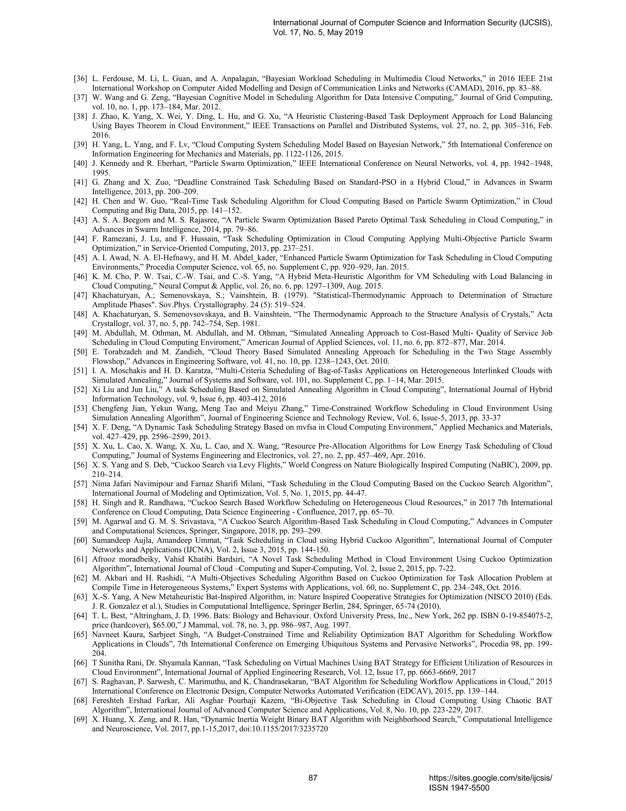 [36] L. Ferdouse, M. Li, L. Guan, and A. Anpalagan, “Bayesian Workload Scheduling in Multimedia Cloud Networks,” in 2016 IEEE 21st International Workshop on Computer Aided Modelling and Design of Communication Links and Networks (CAMAD), 2016, pp. 83–88. [37] W. Wang and G. Zeng, “Bayesian Cognitive Model in Scheduling Algorithm for Data Intensive Computing,” Journal of Grid Computing, vol. 10, no. 1, pp. 173–184, Mar. 2012. [38] J. Zhao, K. Yang, X. Wei, Y. Ding, L. Hu, and G. Xu, “A Heuristic Clustering-Based Task Deployment Approach for Load Balancing Using Bayes Theorem in Cloud Environment,” IEEE Transactions on Parallel and Distributed Systems, vol. 27, no. 2, pp. 305–316, Feb. 2016. [39] H. Yang, L. Yang, and F. Lv, “Cloud Computing System Scheduling Model Based on Bayesian Network,” 5th International Conference on Information Engineering for Mechanics and Materials, pp. 1122-1126, 2015. [40] J. Kennedy and R. Eberhart, “Particle Swarm Optimization,” IEEE International Conference on Neural Networks, vol. 4, pp. 1942–1948, 1995. [41] G. Zhang and X. Zuo, “Deadline Constrained Task Scheduling Based on Standard-PSO in a Hybrid Cloud,” in Advances in Swarm Intelligence, 2013, pp. 200–209. [42] H. Chen and W. Guo, “Real-Time Task Scheduling Algorithm for Cloud Computing Based on Particle Swarm Optimization,” in Cloud Computing and Big Data, 2015, pp. 141–152. [43] A. S. A. Beegom and M. S. Rajasree, “A Particle Swarm Optimization Based Pareto Optimal Task Scheduling in Cloud Computing,” in Advances in Swarm Intelligence, 2014, pp. 79–86. [44] F. Ramezani, J. Lu, and F. Hussain, “Task Scheduling Optimization in Cloud Computing Applying Multi-Objective Particle Swarm Optimization,” in Service-Oriented Computing, 2013, pp. 237–251. [45] A. I. Awad, N. A. El-Hefnawy, and H. M. Abdel_kader, “Enhanced Particle Swarm Optimization for Task Scheduling in Cloud Computing Environments,” Procedia Computer Science, vol. 65, no. Supplement C, pp. 920–929, Jan. 2015. [46] K. M. Cho, P. W. Tsai, C.-W. Tsai, and C.-S. Yang, “A Hybrid Meta-Heuristic Algorithm for VM Scheduling with Load Balancing in Cloud Computing,” Neural Comput & Applic, vol. 26, no. 6, pp. 1297–1309, Aug. 2015. [47] Khachaturyan, A.; Semenovskaya, S.; Vainshtein, B. (1979). "Statistical-Thermodynamic Approach to Determination of Structure Amplitude Phases". Sov.Phys. Crystallography. 24 (5): 519–524. [48] A. Khachaturyan, S. Semenovsovskaya, and B. Vainshtein, “The Thermodynamic Approach to the Structure Analysis of Crystals,” Acta Crystallogr, vol. 37, no. 5, pp. 742–754, Sep. 1981. [49] M. Abdullah, M. Othman, M. Abdullah, and M. Othman, “Simulated Annealing Approach to Cost-Based Multi- Quality of Service Job Scheduling in Cloud Computing Enviroment,” American Journal of Applied Sciences, vol. 11, no. 6, pp. 872–877, Mar. 2014. [50] E. Torabzadeh and M. Zandieh, “Cloud Theory Based Simulated Annealing Approach for Scheduling in the Two Stage Assembly Flowshop,” Advances in Engineering Software, vol. 41, no. 10, pp. 1238–1243, Oct. 2010. [51] I. A. Moschakis and H. D. Karatza, “Multi-Criteria Scheduling of Bag-of-Tasks Applications on Heterogeneous Interlinked Clouds with Simulated Annealing,” Journal of Systems and Software, vol. 101, no. Supplement C, pp. 1–14, Mar. 2015. [52] Xi Liu and Jun Liu,” A task Scheduling Based on Simulated Annealing Algorithm in Cloud Computing”, International Journal of Hybrid Information Technology, vol. 9, Issue 6, pp. 403-412, 2016 [53] Chengfeng Jian, Yekun Wang, Meng Tao and Meiyu Zhang,” Time-Constrained Workflow Scheduling in Cloud Environment Using Simulation Annealing Algorithm”, Journal of Engineering Science and Technology Review, Vol. 6, Issue-5, 2013, pp. 33-37 [54] X. F. Deng, “A Dynamic Task Scheduling Strategy Based on mvfsa in Cloud Computing Environment,” Applied Mechanics and Materials, vol. 427–429, pp. 2596–2599, 2013. [55] X. Xu, L. Cao, X. Wang, X. Xu, L. Cao, and X. Wang, “Resource Pre-Allocation Algorithms for Low Energy Task Scheduling of Cloud Computing,” Journal of Systems Engineering and Electronics, vol. 27, no. 2, pp. 457–469, Apr. 2016. [56] X. S. Yang and S. Deb, “Cuckoo Search via Levy Flights,” World Congress on Nature Biologically Inspired Computing (NaBIC), 2009, pp. 210–214. [57] Nima Jafari Navimipour and Farnaz Sharifi Milani, “Task Scheduling in the Cloud Computing Based on the Cuckoo Search Algorithm”, International Journal of Modeling and Optimization, Vol. 5, No. 1, 2015, pp. 44-47. [58] H. Singh and R. Randhawa, “Cuckoo Search Based Workflow Scheduling on Heterogeneous Cloud Resources,” in 2017 7th International Conference on Cloud Computing, Data Science Engineering - Confluence, 2017, pp. 65–70. [59] M. Agarwal and G. M. S. Srivastava, “A Cuckoo Search Algorithm-Based Task Scheduling in Cloud Computing,” Advances in Computer and Computational Sciences, Springer, Singapore, 2018, pp. 293–299. [60] Sumandeep Aujla, Amandeep Ummat, “Task Scheduling in Cloud using Hybrid Cuckoo Algorithm”, International Journal of Computer Networks and Applications (IJCNA), Vol. 2, Issue 3, 2015, pp. 144-150. [61] Afrooz moradbeiky, Vahid Khatibi Bardsiri, “A Novel Task Scheduling Method in Cloud Environment Using Cuckoo Optimization Algorithm”, International Journal of Cloud –Computing and Super-Computing, Vol. 2, Issue 2, 2015, pp. 7-22. [62] M. Akbari and H. Rashidi, “A Multi-Objectives Scheduling Algorithm Based on Cuckoo Optimization for Task Allocation Problem at Compile Time in Heterogeneous Systems,” Expert Systems with Applications, vol. 60, no. Supplement C, pp. 234–248, Oct. 2016. [63] X.-S. Yang, A New Metaheuristic Bat-Inspired Algorithm, in: Nature Inspired Cooperative Strategies for Optimization (NISCO 2010) (Eds. J. R. Gonzalez et al.), Studies in Computational Intelligence, Springer Berlin, 284, Springer, 65-74 (2010). [64] T. L. Best, “Altringham, J. D. 1996. Bats: Biology and Behaviour. Oxford University Press, Inc., New York, 262 pp. ISBN 0-19-854075-2, price (hardcover), $65.00,” J Mammal, vol. 78, no. 3, pp. 986–987, Aug. 1997. [65] Navneet Kaura, Sarbjeet Singh, “A Budget-Constrained Time and Reliability Optimization BAT Algorithm for Scheduling Workflow Applications in Clouds”, 7th International Conference on Emerging Ubiquitous Systems and Pervasive Networks”, Procedia 98, pp. 199- 204. [66] T Sunitha Rani, Dr. Shyamala Kannan, “Task Scheduling on Virtual Machines Using BAT Strategy for Efficient Utilization of Resources in Cloud Environment”, International Journal of Applied Engineering Research, Vol. 12, Issue 17, pp. 6663-6669, 2017 [67] S. Raghavan, P. Sarwesh, C. Marimuthu, and K. Chandrasekaran, “BAT Algorithm for Scheduling Workflow Applications in Cloud,” 2015 International Conference on Electronic Design, Computer Networks Automated Verification (EDCAV), 2015, pp. 139–144. [68] Fereshteh Ershad Farkar, Ali Asghar Pourhaji Kazem, “Bi-Objective Task Scheduling in Cloud Computing Using Chaotic BAT Algorithm”, International Journal of Advanced Computer Science and Applications, Vol. 8, No. 10, pp. 223-229, 2017. [69] X. Huang, X. Zeng, and R. Han, “Dynamic Inertia Weight Binary BAT Algorithm with Neighborhood Search,” Computational Intelligence and Neuroscience, Vol. 2017, pp.1-15,2017, doi:10.1155/2017/3235720 International Journal of Computer Science and Information Security (IJCSIS), Vol. 17, No. 5, May 2019 87 https://sites.google.com/site/ijcsis/ ISSN 1947-5500 