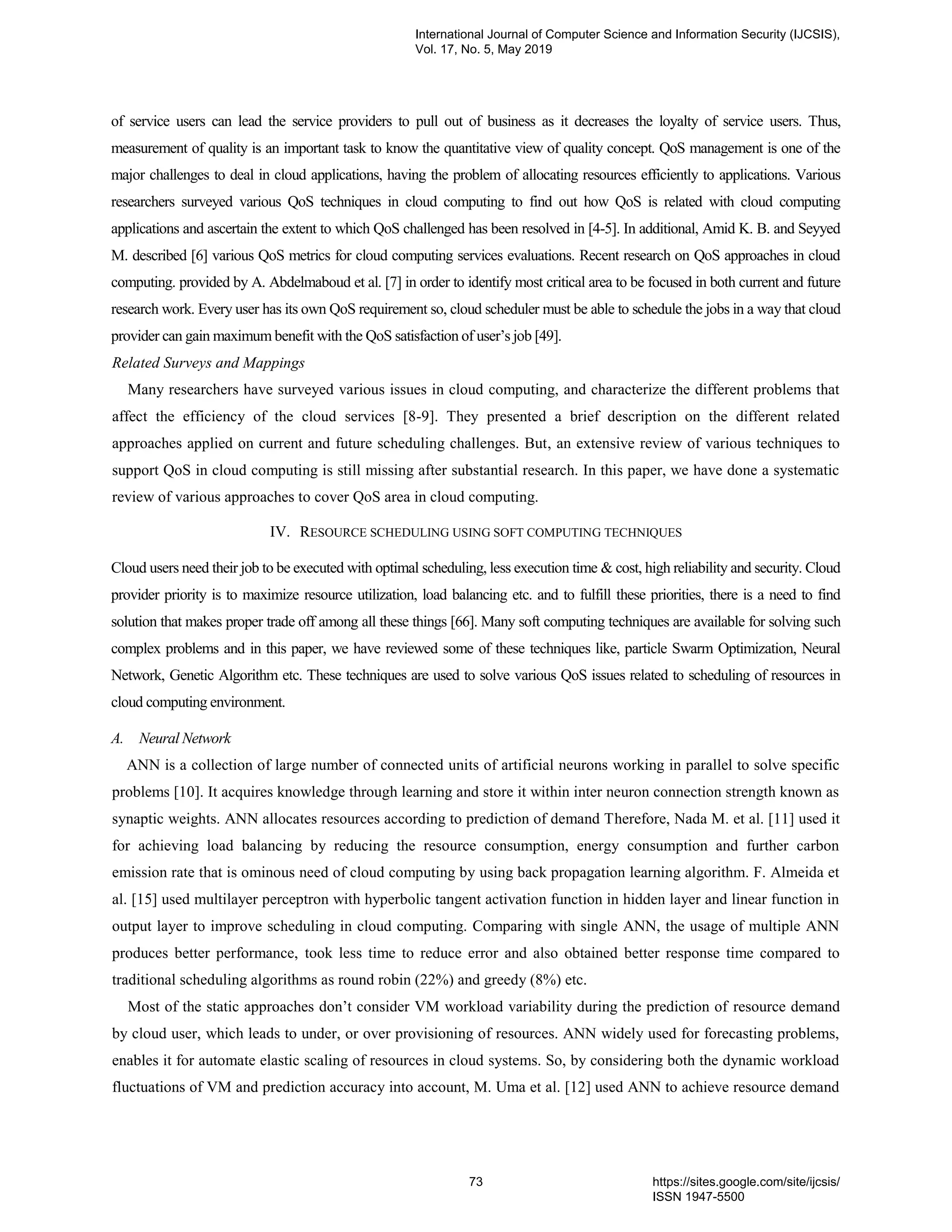 of service users can lead the service providers to pull out of business as it decreases the loyalty of service users. Thus, measurement of quality is an important task to know the quantitative view of quality concept. QoS management is one of the major challenges to deal in cloud applications, having the problem of allocating resources efficiently to applications. Various researchers surveyed various QoS techniques in cloud computing to find out how QoS is related with cloud computing applications and ascertain the extent to which QoS challenged has been resolved in [4-5]. In additional, Amid K. B. and Seyyed M. described [6] various QoS metrics for cloud computing services evaluations. Recent research on QoS approaches in cloud computing. provided by A. Abdelmaboud et al. [7] in order to identify most critical area to be focused in both current and future research work. Every user has its own QoS requirement so, cloud scheduler must be able to schedule the jobs in a way that cloud provider can gain maximum benefit with the QoS satisfaction of user’s job [49]. Related Surveys and Mappings Many researchers have surveyed various issues in cloud computing, and characterize the different problems that affect the efficiency of the cloud services [8-9]. They presented a brief description on the different related approaches applied on current and future scheduling challenges. But, an extensive review of various techniques to support QoS in cloud computing is still missing after substantial research. In this paper, we have done a systematic review of various approaches to cover QoS area in cloud computing. IV. RESOURCE SCHEDULING USING SOFT COMPUTING TECHNIQUES Cloud users need their job to be executed with optimal scheduling, less execution time & cost, high reliability and security. Cloud provider priority is to maximize resource utilization, load balancing etc. and to fulfill these priorities, there is a need to find solution that makes proper trade off among all these things [66]. Many soft computing techniques are available for solving such complex problems and in this paper, we have reviewed some of these techniques like, particle Swarm Optimization, Neural Network, Genetic Algorithm etc. These techniques are used to solve various QoS issues related to scheduling of resources in cloud computing environment. A. Neural Network ANN is a collection of large number of connected units of artificial neurons working in parallel to solve specific problems [10]. It acquires knowledge through learning and store it within inter neuron connection strength known as synaptic weights. ANN allocates resources according to prediction of demand Therefore, Nada M. et al. [11] used it for achieving load balancing by reducing the resource consumption, energy consumption and further carbon emission rate that is ominous need of cloud computing by using back propagation learning algorithm. F. Almeida et al. [15] used multilayer perceptron with hyperbolic tangent activation function in hidden layer and linear function in output layer to improve scheduling in cloud computing. Comparing with single ANN, the usage of multiple ANN produces better performance, took less time to reduce error and also obtained better response time compared to traditional scheduling algorithms as round robin (22%) and greedy (8%) etc. Most of the static approaches don’t consider VM workload variability during the prediction of resource demand by cloud user, which leads to under, or over provisioning of resources. ANN widely used for forecasting problems, enables it for automate elastic scaling of resources in cloud systems. So, by considering both the dynamic workload fluctuations of VM and prediction accuracy into account, M. Uma et al. [12] used ANN to achieve resource demand International Journal of Computer Science and Information Security (IJCSIS), Vol. 17, No. 5, May 2019 73 https://sites.google.com/site/ijcsis/ ISSN 1947-5500 