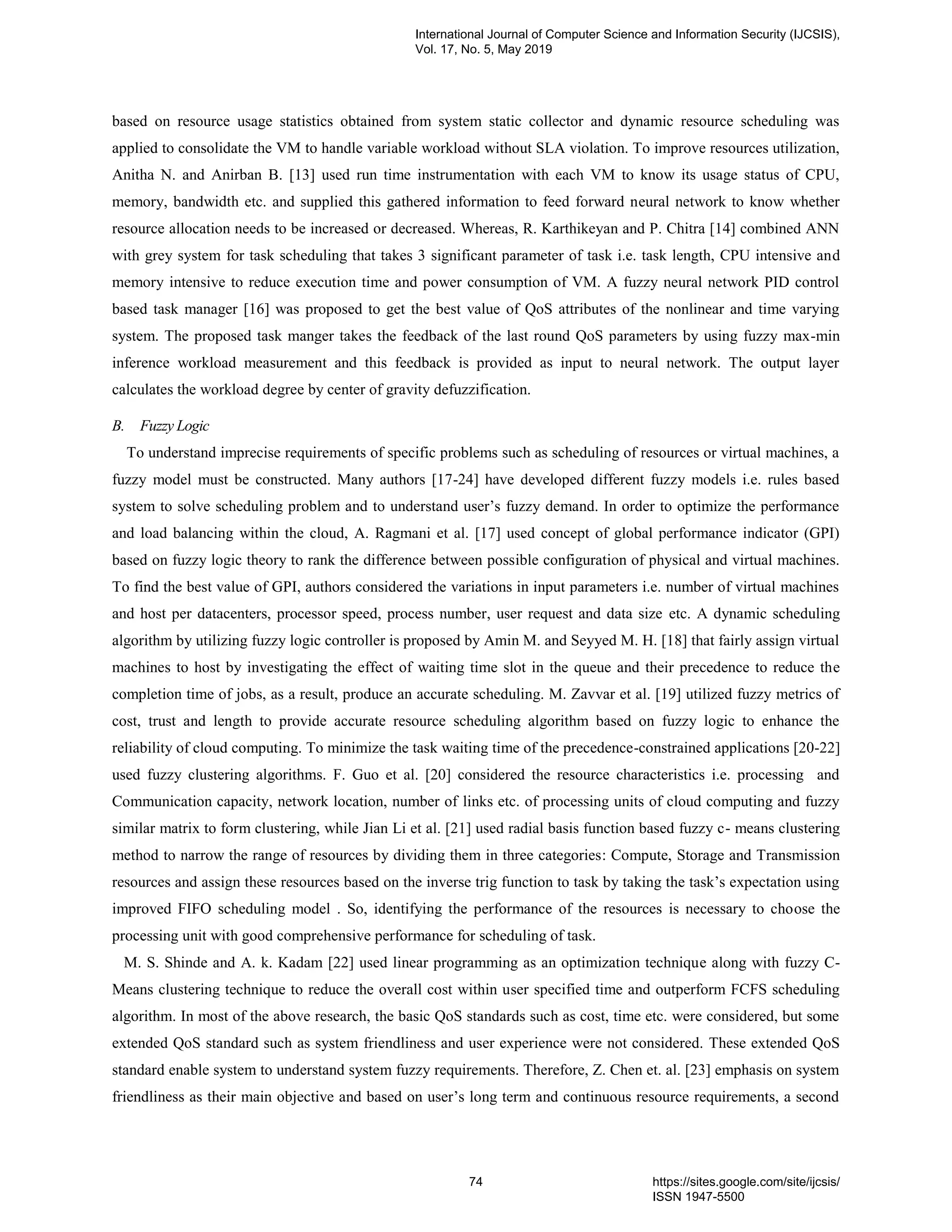 based on resource usage statistics obtained from system static collector and dynamic resource scheduling was applied to consolidate the VM to handle variable workload without SLA violation. To improve resources utilization, Anitha N. and Anirban B. [13] used run time instrumentation with each VM to know its usage status of CPU, memory, bandwidth etc. and supplied this gathered information to feed forward neural network to know whether resource allocation needs to be increased or decreased. Whereas, R. Karthikeyan and P. Chitra [14] combined ANN with grey system for task scheduling that takes 3 significant parameter of task i.e. task length, CPU intensive and memory intensive to reduce execution time and power consumption of VM. A fuzzy neural network PID control based task manager [16] was proposed to get the best value of QoS attributes of the nonlinear and time varying system. The proposed task manger takes the feedback of the last round QoS parameters by using fuzzy max-min inference workload measurement and this feedback is provided as input to neural network. The output layer calculates the workload degree by center of gravity defuzzification. B. Fuzzy Logic To understand imprecise requirements of specific problems such as scheduling of resources or virtual machines, a fuzzy model must be constructed. Many authors [17-24] have developed different fuzzy models i.e. rules based system to solve scheduling problem and to understand user’s fuzzy demand. In order to optimize the performance and load balancing within the cloud, A. Ragmani et al. [17] used concept of global performance indicator (GPI) based on fuzzy logic theory to rank the difference between possible configuration of physical and virtual machines. To find the best value of GPI, authors considered the variations in input parameters i.e. number of virtual machines and host per datacenters, processor speed, process number, user request and data size etc. A dynamic scheduling algorithm by utilizing fuzzy logic controller is proposed by Amin M. and Seyyed M. H. [18] that fairly assign virtual machines to host by investigating the effect of waiting time slot in the queue and their precedence to reduce the completion time of jobs, as a result, produce an accurate scheduling. M. Zavvar et al. [19] utilized fuzzy metrics of cost, trust and length to provide accurate resource scheduling algorithm based on fuzzy logic to enhance the reliability of cloud computing. To minimize the task waiting time of the precedence-constrained applications [20-22] used fuzzy clustering algorithms. F. Guo et al. [20] considered the resource characteristics i.e. processing and Communication capacity, network location, number of links etc. of processing units of cloud computing and fuzzy similar matrix to form clustering, while Jian Li et al. [21] used radial basis function based fuzzy c- means clustering method to narrow the range of resources by dividing them in three categories: Compute, Storage and Transmission resources and assign these resources based on the inverse trig function to task by taking the task’s expectation using improved FIFO scheduling model . So, identifying the performance of the resources is necessary to choose the processing unit with good comprehensive performance for scheduling of task. M. S. Shinde and A. k. Kadam [22] used linear programming as an optimization technique along with fuzzy C- Means clustering technique to reduce the overall cost within user specified time and outperform FCFS scheduling algorithm. In most of the above research, the basic QoS standards such as cost, time etc. were considered, but some extended QoS standard such as system friendliness and user experience were not considered. These extended QoS standard enable system to understand system fuzzy requirements. Therefore, Z. Chen et. al. [23] emphasis on system friendliness as their main objective and based on user’s long term and continuous resource requirements, a second International Journal of Computer Science and Information Security (IJCSIS), Vol. 17, No. 5, May 2019 74 https://sites.google.com/site/ijcsis/ ISSN 1947-5500 