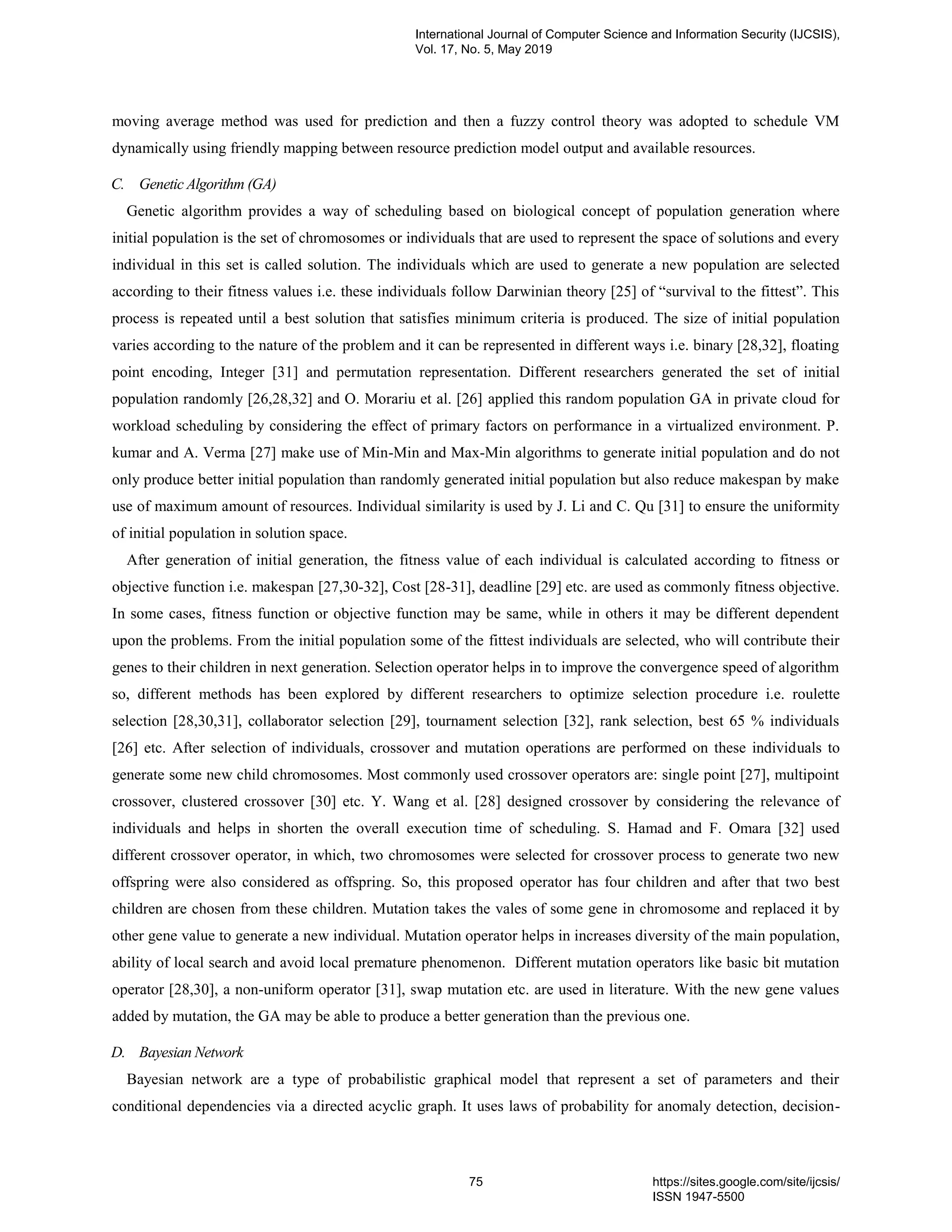 moving average method was used for prediction and then a fuzzy control theory was adopted to schedule VM dynamically using friendly mapping between resource prediction model output and available resources. C. Genetic Algorithm (GA) Genetic algorithm provides a way of scheduling based on biological concept of population generation where initial population is the set of chromosomes or individuals that are used to represent the space of solutions and every individual in this set is called solution. The individuals which are used to generate a new population are selected according to their fitness values i.e. these individuals follow Darwinian theory [25] of “survival to the fittest”. This process is repeated until a best solution that satisfies minimum criteria is produced. The size of initial population varies according to the nature of the problem and it can be represented in different ways i.e. binary [28,32], floating point encoding, Integer [31] and permutation representation. Different researchers generated the set of initial population randomly [26,28,32] and O. Morariu et al. [26] applied this random population GA in private cloud for workload scheduling by considering the effect of primary factors on performance in a virtualized environment. P. kumar and A. Verma [27] make use of Min-Min and Max-Min algorithms to generate initial population and do not only produce better initial population than randomly generated initial population but also reduce makespan by make use of maximum amount of resources. Individual similarity is used by J. Li and C. Qu [31] to ensure the uniformity of initial population in solution space. After generation of initial generation, the fitness value of each individual is calculated according to fitness or objective function i.e. makespan [27,30-32], Cost [28-31], deadline [29] etc. are used as commonly fitness objective. In some cases, fitness function or objective function may be same, while in others it may be different dependent upon the problems. From the initial population some of the fittest individuals are selected, who will contribute their genes to their children in next generation. Selection operator helps in to improve the convergence speed of algorithm so, different methods has been explored by different researchers to optimize selection procedure i.e. roulette selection [28,30,31], collaborator selection [29], tournament selection [32], rank selection, best 65 % individuals [26] etc. After selection of individuals, crossover and mutation operations are performed on these individuals to generate some new child chromosomes. Most commonly used crossover operators are: single point [27], multipoint crossover, clustered crossover [30] etc. Y. Wang et al. [28] designed crossover by considering the relevance of individuals and helps in shorten the overall execution time of scheduling. S. Hamad and F. Omara [32] used different crossover operator, in which, two chromosomes were selected for crossover process to generate two new offspring were also considered as offspring. So, this proposed operator has four children and after that two best children are chosen from these children. Mutation takes the vales of some gene in chromosome and replaced it by other gene value to generate a new individual. Mutation operator helps in increases diversity of the main population, ability of local search and avoid local premature phenomenon. Different mutation operators like basic bit mutation operator [28,30], a non-uniform operator [31], swap mutation etc. are used in literature. With the new gene values added by mutation, the GA may be able to produce a better generation than the previous one. D. Bayesian Network Bayesian network are a type of probabilistic graphical model that represent a set of parameters and their conditional dependencies via a directed acyclic graph. It uses laws of probability for anomaly detection, decision- International Journal of Computer Science and Information Security (IJCSIS), Vol. 17, No. 5, May 2019 75 https://sites.google.com/site/ijcsis/ ISSN 1947-5500 