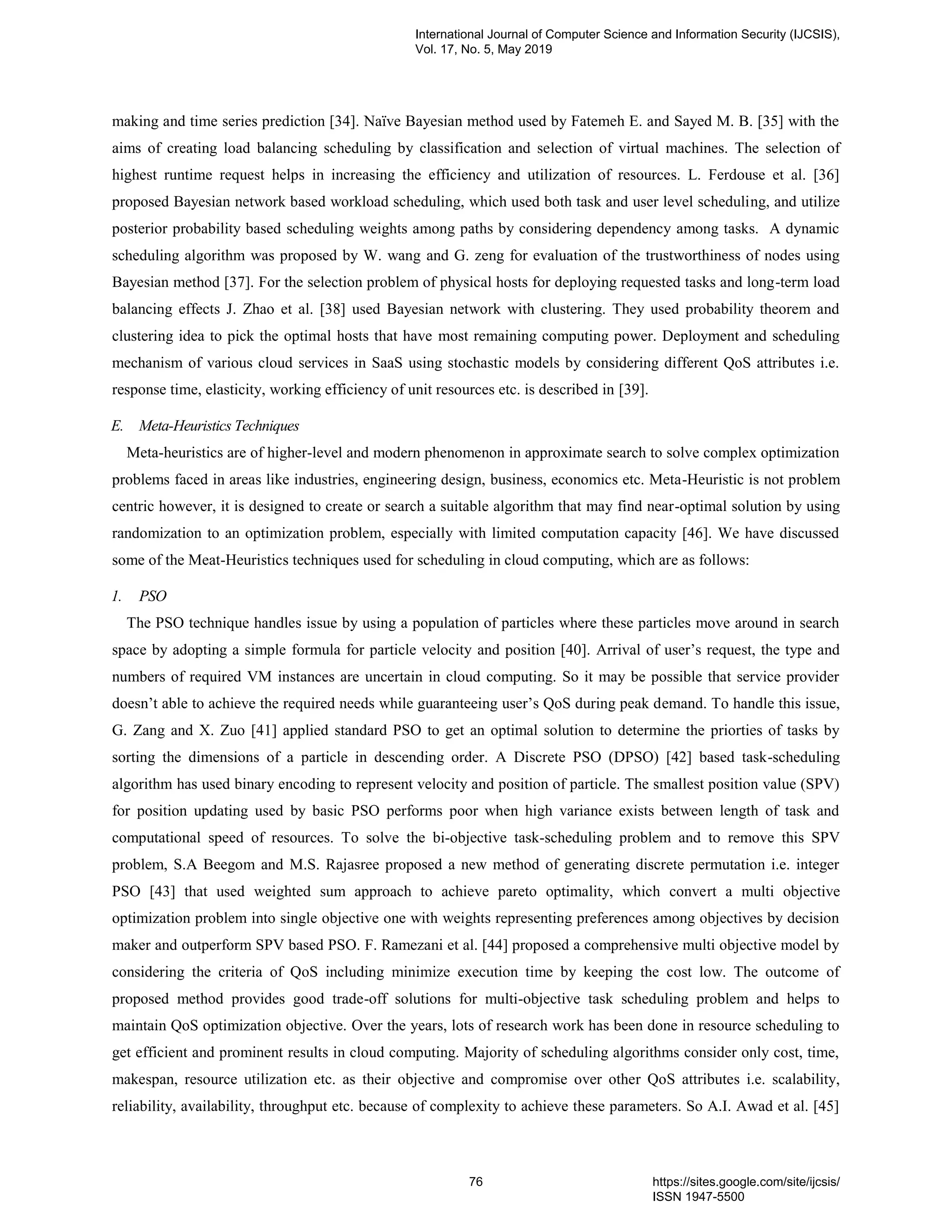 making and time series prediction [34]. Naïve Bayesian method used by Fatemeh E. and Sayed M. B. [35] with the aims of creating load balancing scheduling by classification and selection of virtual machines. The selection of highest runtime request helps in increasing the efficiency and utilization of resources. L. Ferdouse et al. [36] proposed Bayesian network based workload scheduling, which used both task and user level scheduling, and utilize posterior probability based scheduling weights among paths by considering dependency among tasks. A dynamic scheduling algorithm was proposed by W. wang and G. zeng for evaluation of the trustworthiness of nodes using Bayesian method [37]. For the selection problem of physical hosts for deploying requested tasks and long-term load balancing effects J. Zhao et al. [38] used Bayesian network with clustering. They used probability theorem and clustering idea to pick the optimal hosts that have most remaining computing power. Deployment and scheduling mechanism of various cloud services in SaaS using stochastic models by considering different QoS attributes i.e. response time, elasticity, working efficiency of unit resources etc. is described in [39]. E. Meta-Heuristics Techniques Meta-heuristics are of higher-level and modern phenomenon in approximate search to solve complex optimization problems faced in areas like industries, engineering design, business, economics etc. Meta-Heuristic is not problem centric however, it is designed to create or search a suitable algorithm that may find near-optimal solution by using randomization to an optimization problem, especially with limited computation capacity [46]. We have discussed some of the Meat-Heuristics techniques used for scheduling in cloud computing, which are as follows: 1. PSO The PSO technique handles issue by using a population of particles where these particles move around in search space by adopting a simple formula for particle velocity and position [40]. Arrival of user’s request, the type and numbers of required VM instances are uncertain in cloud computing. So it may be possible that service provider doesn’t able to achieve the required needs while guaranteeing user’s QoS during peak demand. To handle this issue, G. Zang and X. Zuo [41] applied standard PSO to get an optimal solution to determine the priorties of tasks by sorting the dimensions of a particle in descending order. A Discrete PSO (DPSO) [42] based task-scheduling algorithm has used binary encoding to represent velocity and position of particle. The smallest position value (SPV) for position updating used by basic PSO performs poor when high variance exists between length of task and computational speed of resources. To solve the bi-objective task-scheduling problem and to remove this SPV problem, S.A Beegom and M.S. Rajasree proposed a new method of generating discrete permutation i.e. integer PSO [43] that used weighted sum approach to achieve pareto optimality, which convert a multi objective optimization problem into single objective one with weights representing preferences among objectives by decision maker and outperform SPV based PSO. F. Ramezani et al. [44] proposed a comprehensive multi objective model by considering the criteria of QoS including minimize execution time by keeping the cost low. The outcome of proposed method provides good trade-off solutions for multi-objective task scheduling problem and helps to maintain QoS optimization objective. Over the years, lots of research work has been done in resource scheduling to get efficient and prominent results in cloud computing. Majority of scheduling algorithms consider only cost, time, makespan, resource utilization etc. as their objective and compromise over other QoS attributes i.e. scalability, reliability, availability, throughput etc. because of complexity to achieve these parameters. So A.I. Awad et al. [45] International Journal of Computer Science and Information Security (IJCSIS), Vol. 17, No. 5, May 2019 76 https://sites.google.com/site/ijcsis/ ISSN 1947-5500 