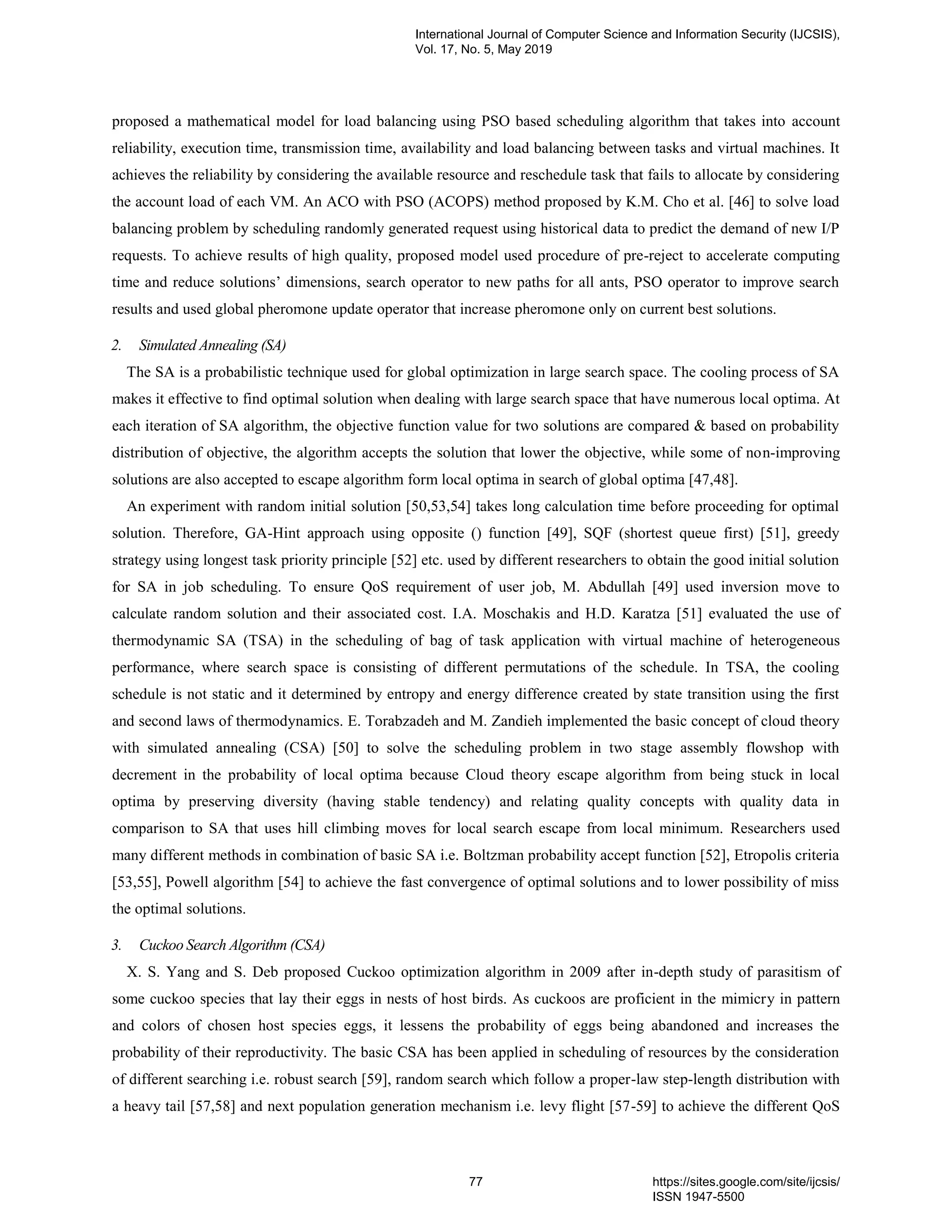 proposed a mathematical model for load balancing using PSO based scheduling algorithm that takes into account reliability, execution time, transmission time, availability and load balancing between tasks and virtual machines. It achieves the reliability by considering the available resource and reschedule task that fails to allocate by considering the account load of each VM. An ACO with PSO (ACOPS) method proposed by K.M. Cho et al. [46] to solve load balancing problem by scheduling randomly generated request using historical data to predict the demand of new I/P requests. To achieve results of high quality, proposed model used procedure of pre-reject to accelerate computing time and reduce solutions’ dimensions, search operator to new paths for all ants, PSO operator to improve search results and used global pheromone update operator that increase pheromone only on current best solutions. 2. Simulated Annealing (SA) The SA is a probabilistic technique used for global optimization in large search space. The cooling process of SA makes it effective to find optimal solution when dealing with large search space that have numerous local optima. At each iteration of SA algorithm, the objective function value for two solutions are compared & based on probability distribution of objective, the algorithm accepts the solution that lower the objective, while some of non-improving solutions are also accepted to escape algorithm form local optima in search of global optima [47,48]. An experiment with random initial solution [50,53,54] takes long calculation time before proceeding for optimal solution. Therefore, GA-Hint approach using opposite () function [49], SQF (shortest queue first) [51], greedy strategy using longest task priority principle [52] etc. used by different researchers to obtain the good initial solution for SA in job scheduling. To ensure QoS requirement of user job, M. Abdullah [49] used inversion move to calculate random solution and their associated cost. I.A. Moschakis and H.D. Karatza [51] evaluated the use of thermodynamic SA (TSA) in the scheduling of bag of task application with virtual machine of heterogeneous performance, where search space is consisting of different permutations of the schedule. In TSA, the cooling schedule is not static and it determined by entropy and energy difference created by state transition using the first and second laws of thermodynamics. E. Torabzadeh and M. Zandieh implemented the basic concept of cloud theory with simulated annealing (CSA) [50] to solve the scheduling problem in two stage assembly flowshop with decrement in the probability of local optima because Cloud theory escape algorithm from being stuck in local optima by preserving diversity (having stable tendency) and relating quality concepts with quality data in comparison to SA that uses hill climbing moves for local search escape from local minimum. Researchers used many different methods in combination of basic SA i.e. Boltzman probability accept function [52], Etropolis criteria [53,55], Powell algorithm [54] to achieve the fast convergence of optimal solutions and to lower possibility of miss the optimal solutions. 3. Cuckoo Search Algorithm (CSA) X. S. Yang and S. Deb proposed Cuckoo optimization algorithm in 2009 after in-depth study of parasitism of some cuckoo species that lay their eggs in nests of host birds. As cuckoos are proficient in the mimicry in pattern and colors of chosen host species eggs, it lessens the probability of eggs being abandoned and increases the probability of their reproductivity. The basic CSA has been applied in scheduling of resources by the consideration of different searching i.e. robust search [59], random search which follow a proper-law step-length distribution with a heavy tail [57,58] and next population generation mechanism i.e. levy flight [57-59] to achieve the different QoS International Journal of Computer Science and Information Security (IJCSIS), Vol. 17, No. 5, May 2019 77 https://sites.google.com/site/ijcsis/ ISSN 1947-5500 