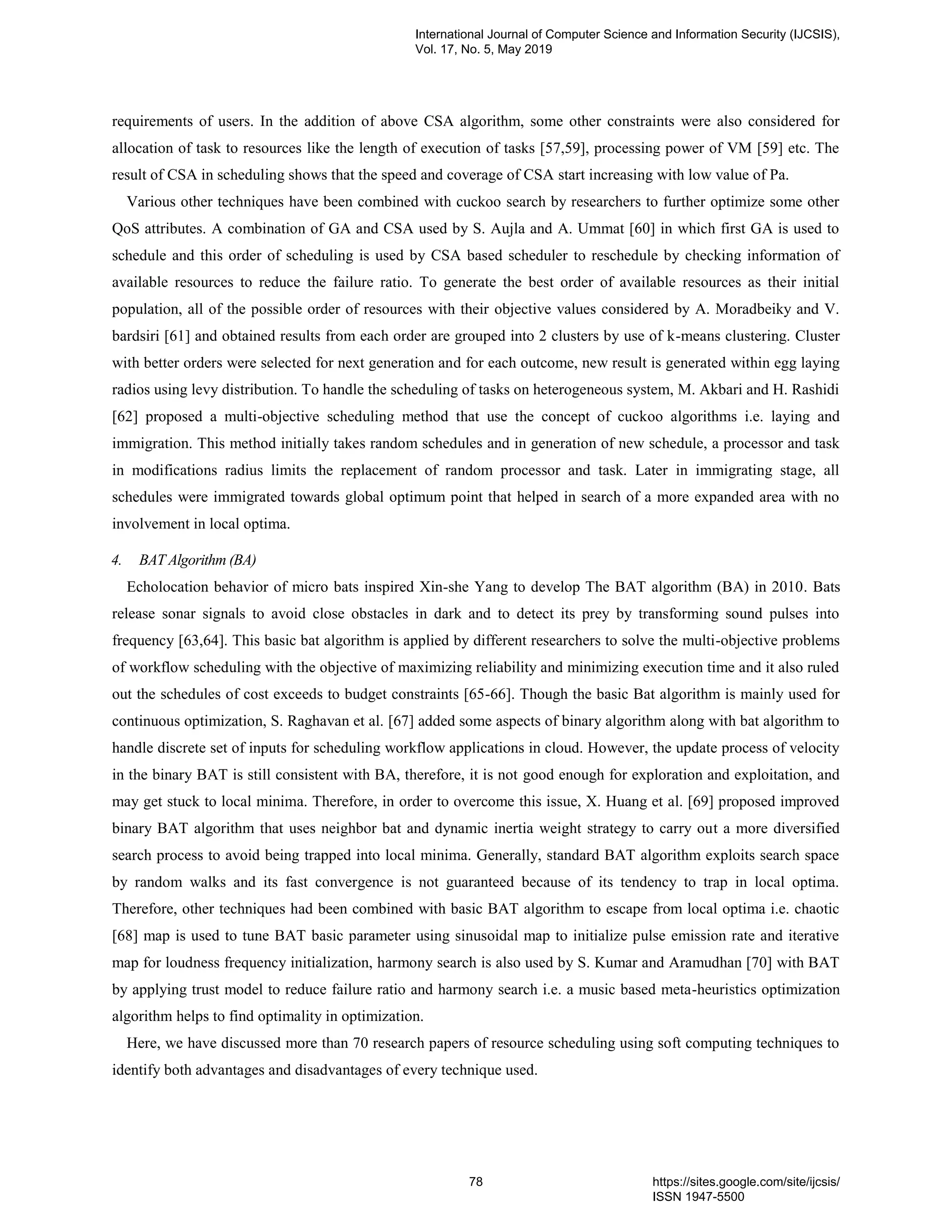 requirements of users. In the addition of above CSA algorithm, some other constraints were also considered for allocation of task to resources like the length of execution of tasks [57,59], processing power of VM [59] etc. The result of CSA in scheduling shows that the speed and coverage of CSA start increasing with low value of Pa. Various other techniques have been combined with cuckoo search by researchers to further optimize some other QoS attributes. A combination of GA and CSA used by S. Aujla and A. Ummat [60] in which first GA is used to schedule and this order of scheduling is used by CSA based scheduler to reschedule by checking information of available resources to reduce the failure ratio. To generate the best order of available resources as their initial population, all of the possible order of resources with their objective values considered by A. Moradbeiky and V. bardsiri [61] and obtained results from each order are grouped into 2 clusters by use of k-means clustering. Cluster with better orders were selected for next generation and for each outcome, new result is generated within egg laying radios using levy distribution. To handle the scheduling of tasks on heterogeneous system, M. Akbari and H. Rashidi [62] proposed a multi-objective scheduling method that use the concept of cuckoo algorithms i.e. laying and immigration. This method initially takes random schedules and in generation of new schedule, a processor and task in modifications radius limits the replacement of random processor and task. Later in immigrating stage, all schedules were immigrated towards global optimum point that helped in search of a more expanded area with no involvement in local optima. 4. BAT Algorithm (BA) Echolocation behavior of micro bats inspired Xin-she Yang to develop The BAT algorithm (BA) in 2010. Bats release sonar signals to avoid close obstacles in dark and to detect its prey by transforming sound pulses into frequency [63,64]. This basic bat algorithm is applied by different researchers to solve the multi-objective problems of workflow scheduling with the objective of maximizing reliability and minimizing execution time and it also ruled out the schedules of cost exceeds to budget constraints [65-66]. Though the basic Bat algorithm is mainly used for continuous optimization, S. Raghavan et al. [67] added some aspects of binary algorithm along with bat algorithm to handle discrete set of inputs for scheduling workflow applications in cloud. However, the update process of velocity in the binary BAT is still consistent with BA, therefore, it is not good enough for exploration and exploitation, and may get stuck to local minima. Therefore, in order to overcome this issue, X. Huang et al. [69] proposed improved binary BAT algorithm that uses neighbor bat and dynamic inertia weight strategy to carry out a more diversified search process to avoid being trapped into local minima. Generally, standard BAT algorithm exploits search space by random walks and its fast convergence is not guaranteed because of its tendency to trap in local optima. Therefore, other techniques had been combined with basic BAT algorithm to escape from local optima i.e. chaotic [68] map is used to tune BAT basic parameter using sinusoidal map to initialize pulse emission rate and iterative map for loudness frequency initialization, harmony search is also used by S. Kumar and Aramudhan [70] with BAT by applying trust model to reduce failure ratio and harmony search i.e. a music based meta-heuristics optimization algorithm helps to find optimality in optimization. Here, we have discussed more than 70 research papers of resource scheduling using soft computing techniques to identify both advantages and disadvantages of every technique used. International Journal of Computer Science and Information Security (IJCSIS), Vol. 17, No. 5, May 2019 78 https://sites.google.com/site/ijcsis/ ISSN 1947-5500 