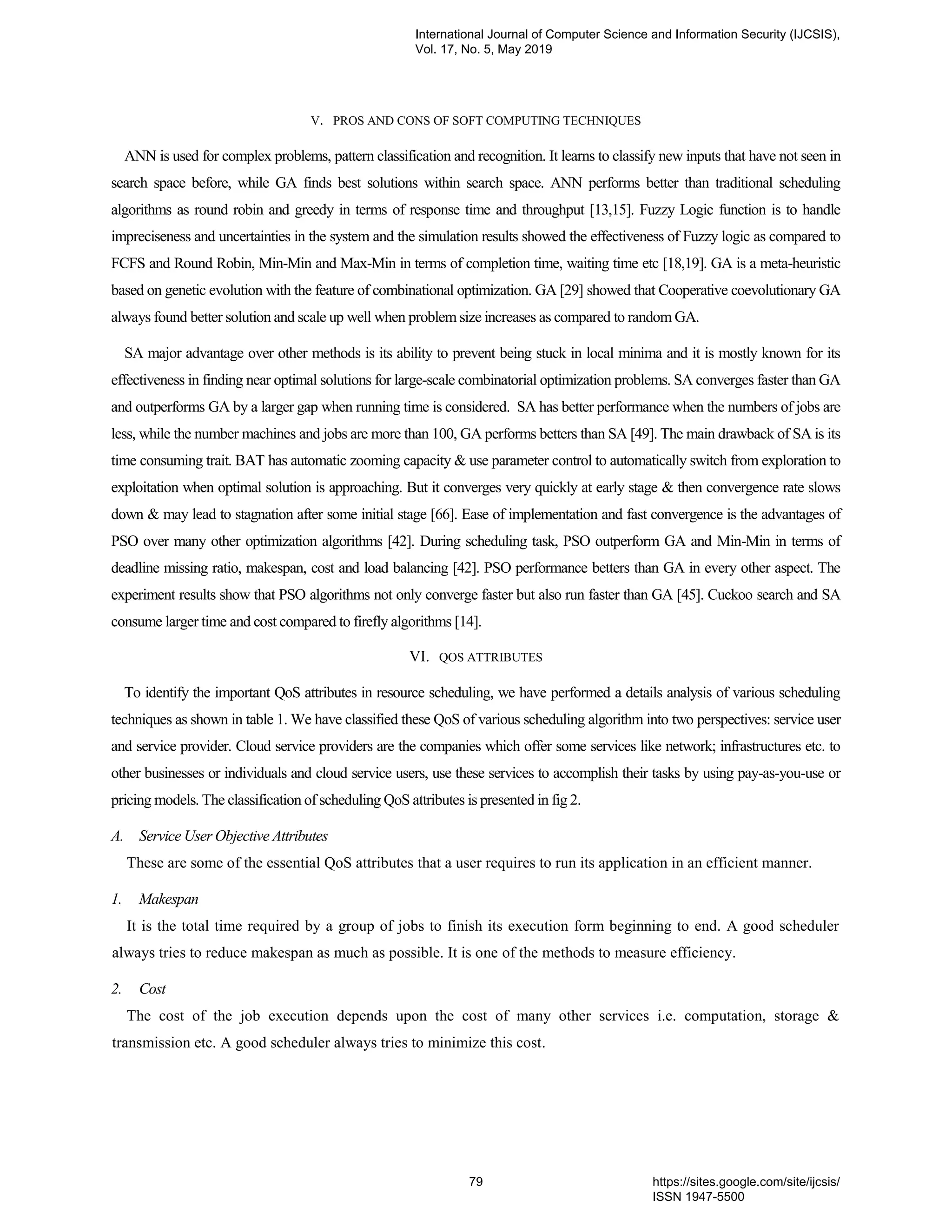 V. PROS AND CONS OF SOFT COMPUTING TECHNIQUES ANN is used for complex problems, pattern classification and recognition. It learns to classify new inputs that have not seen in search space before, while GA finds best solutions within search space. ANN performs better than traditional scheduling algorithms as round robin and greedy in terms of response time and throughput [13,15]. Fuzzy Logic function is to handle impreciseness and uncertainties in the system and the simulation results showed the effectiveness of Fuzzy logic as compared to FCFS and Round Robin, Min-Min and Max-Min in terms of completion time, waiting time etc [18,19]. GA is a meta-heuristic based on genetic evolution with the feature of combinational optimization. GA [29] showed that Cooperative coevolutionary GA always found better solution and scale up well when problem size increases as compared to random GA. SA major advantage over other methods is its ability to prevent being stuck in local minima and it is mostly known for its effectiveness in finding near optimal solutions for large-scale combinatorial optimization problems. SA converges faster than GA and outperforms GA by a larger gap when running time is considered. SA has better performance when the numbers of jobs are less, while the number machines and jobs are more than 100, GA performs betters than SA [49]. The main drawback of SA is its time consuming trait. BAT has automatic zooming capacity & use parameter control to automatically switch from exploration to exploitation when optimal solution is approaching. But it converges very quickly at early stage & then convergence rate slows down & may lead to stagnation after some initial stage [66]. Ease of implementation and fast convergence is the advantages of PSO over many other optimization algorithms [42]. During scheduling task, PSO outperform GA and Min-Min in terms of deadline missing ratio, makespan, cost and load balancing [42]. PSO performance betters than GA in every other aspect. The experiment results show that PSO algorithms not only converge faster but also run faster than GA [45]. Cuckoo search and SA consume larger time and cost compared to firefly algorithms [14]. VI. QOS ATTRIBUTES To identify the important QoS attributes in resource scheduling, we have performed a details analysis of various scheduling techniques as shown in table 1. We have classified these QoS of various scheduling algorithm into two perspectives: service user and service provider. Cloud service providers are the companies which offer some services like network; infrastructures etc. to other businesses or individuals and cloud service users, use these services to accomplish their tasks by using pay-as-you-use or pricing models. The classification of scheduling QoS attributes is presented in fig 2. A. Service User Objective Attributes These are some of the essential QoS attributes that a user requires to run its application in an efficient manner. 1. Makespan It is the total time required by a group of jobs to finish its execution form beginning to end. A good scheduler always tries to reduce makespan as much as possible. It is one of the methods to measure efficiency. 2. Cost The cost of the job execution depends upon the cost of many other services i.e. computation, storage & transmission etc. A good scheduler always tries to minimize this cost. International Journal of Computer Science and Information Security (IJCSIS), Vol. 17, No. 5, May 2019 79 https://sites.google.com/site/ijcsis/ ISSN 1947-5500 