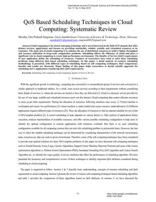QoS Based Scheduling Techniques in Cloud
Computing: Systematic Review
Monika, Om Prakash Sangwan, Guru Jambheshwar University of Science & Technology, Hisar, Haryana
monikard31@hotmail.com, sangwan0863@gmail.com
Abstract-Cloud computing is the fastest emerging technology and a novel buzzword in the field of IT domain that offer
distinct services, applications and focuses on providing sustainable, reliable, scalable and virtualized resources to its
consumer. The main aim of cloud computing is to enhance the use of distributed resources to achieve higher throughput
and resource utilization in large-scale computation problems. Scheduling affects the efficiency of cloud and plays a
significant role in cloud computing to create high performance environment. The Quality of Service (QoS) requirements
of user application define the scheduling of resources. Numbers of researchers have tried to solve these scheduling
problems using different QoS based scheduling techniques. In this paper, a detail analysis of resource scheduling
methodology is presented, with different types of scheduling based on soft computing techniques, their comparisons,
benefits and results are discussed. Major finding of this paper helps researchers to decide suitable approach for
scheduling user’s applications considering their QoS requirements.
Keywords: Scheduling; Soft computing; Cloud Computing; Quality of Service; Review
I. INTRODUCTION
With the significant growth in technology, computing has converted to a commoditized group of services and conveyed in a
similar approach to traditional utilities. As a result, users access services according to their requirements without considering
basic details of services i.e. where the services are hosted or how they are delivered [1]. Cloud is a dynamic service provider by
the use of very large, scalable and virtualized resources pool over the internet. Cloud computing data centers allocates resources
to users as per their requirements. During the allocation of resources, following situations may occur: 1) Virtual machine is
overloaded and causes low performance (2) virtual machine is under loaded and causes resource underutilization (3) Different
applications requires different types of resources [23]. Thus, the allocation of resources to find an optimal schedule for set of jobs
is NP-Complete problem [2]. A correct scheduling of tasks depends on various factors i.e. fully analysis of applications before
execution, analysis functionalities of available resources, and offer various possible scheduling configuration to help users to
identify the optimal configuration to execute applications with minimum overhead. But, there is no such scheduling
configuration available for all computing systems that can solve this scheduling problem in polynomial times. However, the best
way to select the suitable scheduling technique can be determined by considering characteristics of the network environment,
tasks, resources etc. that can work in given environment. Therefore, some of the soft computing techniques have been considered
to provide near optimal solutions for these NP-Complete problems. In this paper we have discussed soft computing techniques
such as Neural Network, Fuzzy Logic, Genetic Algorithms, Support Vector Machine, Bayesian Network and some of the swarm
optimization algorithms i.e. Particle Swarm Optimization (PSO), Simulated Annealing (SA), BAT algorithm and Cuckoo Search
Algorithm etc., to identify the major quality of service attributes that effect the performance of scheduling algorithm. We have
presented the taxonomy and comprehensive review of these techniques to identify important QoS attributes considered during
scheduling in cloud computing.
The paper is organized as follow: Section 2 & 3 describe basic understanding, concepts of resource scheduling and QoS
requirement in cloud computing. Section 4 presents the review of various soft-computing techniques based scheduling algorithms
and table 1 provides the comparisons of these algorithms based on QoS attributes. In sections 5, we have discussed the
International Journal of Computer Science and Information Security (IJCSIS),
Vol. 17, No. 5, May 2019
71 https://sites.google.com/site/ijcsis/
ISSN 1947-5500
 