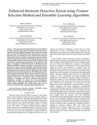 Enhanced Intrusion Detection System using Feature
Selection Method and Ensemble Learning Algorithms
Manal Abdullah
Faculty of Computing and Information Technology
King Abdul-Aziz University
Jeddah, Saudi Arabia
maaabdullah@kau.edu.sa
Asmaa Balamash
Faculty of Computing and Information Technology
King Abdul-Aziz University
Jeddah, Saudi Arabia
Abalamash0003@stu.kau.edu.sa
Arwa Alshannaq
Faculty of Computing and Information Technology
King Abdul-Aziz University
Jeddah, Saudi Arabia
aalshannaq@stu.kau.edu.sa
Soad Almabdy
Faculty of Computing and Information Technology
King Abdul-Aziz University
Jeddah, Saudi Arabia
salmabdy@kau.edu.sa
Abstract— The main goal of Intrusion Detection Systems (IDSs) is
to detect intrusions. This kind of detection system represents a
significant tool in traditional computer based systems for ensuring
cyber security. IDS model can be faster and reach more accurate
detection rates, by selecting the most related features from the
input dataset. Feature selection is an important stage of any IDs to
select the optimal subset of features that enhance the process of the
training model to become faster and reduce the complexity while
preserving or enhancing the performance of the system. In this
paper, we proposed a method that based on dividing the input
dataset into different subsets according to each attack. Then we
performed a feature selection technique using information gain
filter for each subset. Then the optimal features set is generated by
combining the list of features sets that obtained for each attack.
Experimental results that conducted on NSL-KDD dataset shows
that the proposed method for feature selection with fewer features,
make an improvement to the system accuracy while decreasing the
complexity. Moreover, a comparative study is performed to the
efficiency of technique for feature selection using different
classification methods. To enhance the overall performance,
another stage is conducted using Random Forest and PART on
voting learning algorithm. The results indicate that the best
accuracy is achieved when using the product probability rule.
Keywords-Intrusion Detection Systems, NSL-KDD, Feature
Selection, Supervised Learning, Classification.
I. INTRODUCTION
Wireless sensor networks (WSNs) comprise of tiny sensor
nodes or devices that have radio, processor, memory; battery as
well as sensor hardware. The widespread deployment of these
sensor nodes makes it possible for environmental monitoring.
These small devices are resource inhibited in terms of the speed
of the processor, the range of the radio, memory as well as
power. This nature of resource inhibition makes designers
design systems that are application specific. While the Wireless
Sensor Networks are not protected, and the transmitted medium
is wireless, this raises the vulnerability to attacks. WSNs are
being gradually embraced also in applications which are very
sensitive for instance in detection of forest fires [1], power
transmission as well as distribution [2], localization [3],
applications of the military [4], Critical-infrastructures (CIs) [5]
and Underwater Wireless Sensor Networks (Underwater WSNs)
[6].
Lack of proper security measures can lead to launching of
different types of attacks in environments that are hostile. These
kinds of attacks can interrupt the WSNs from working normally
and can defeat the deployment’s purpose. Consequently,
security is a significant networks feature. The shortage of means
makes the creators use primitives of security which are
traditional such as encryption and one-way functions cautiously.
Detection of intrusion is seen as the defense’s second line which
matches the security primitives. For practicality in implementing
WSNs, intrusions detection ideas need to be lightweight,
scalable as well as distributed. This paper proposes such
approaches in the detection of anomaly intrusion in WSNs. In
this kind of context, it is very important to make sure that there
is the protection of the sensor network from threats emanating
from cyber−security. Regrettably, the achievement of this
objective is a bit of a challenge due to features number of WSNs,
highest important one being: inadequate computational
resources, inhibiting the execution of robust mechanisms that are
cryptographic; and their distribution in environments that are
wild and unattended, where it is possible for the enemy to access
the sensor nodes physically, for instance, reading cryptographic
keys straight from the memory. The fast technology
development over the Internet makes the security of a computer
serious issue. Currently, Intelligence which is artificial, data
mining as well as machine learning algorithms are exposed to a
broad investigation in ID with stress on enhancing the detection
accuracy as well as create a model that is immune for IDS. In
addition to detection abilities, IDSs also offers extra
mechanisms, for instance, diagnosis as well as prevention.
Wireless sensor networks’ IDSs architectures are presently
being examined and various solutions have been recommended
in the research.
International Journal of Computer Science and Information Security (IJCSIS),
Vol. 16, No. 2, February 2018
48 https://sites.google.com/site/ijcsis/
ISSN 1947-5500
 