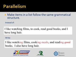 Parallelism Make items in a list follow the same grammatical structure. Instead of: I like watching films, to cook, read good books, and I have long hair. Write: I like watching films, cooking meals, and readinggood books.  I also have long hair. 