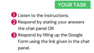 YOUR TASK
Listen to the instructions.
Respond by stating your answers
the chat panel OR
Respond by filling up the Google
Form using the link given in the chat
panel.



 