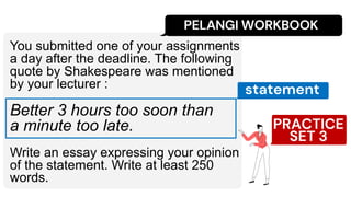 PELANGI WORKBOOK
You submitted one of your assignments
a day after the deadline. The following
quote by Shakespeare was mentioned
by your lecturer :
Better 3 hours too soon than
a minute too late.
Write an essay expressing your opinion
of the statement. Write at least 250
words.
PRACTICE
SET 3
statement
 