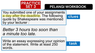 PELANGI WORKBOOK
You submitted one of your assignments
a day after the deadline. The following
quote by Shakespeare was mentioned
by your lecturer :
Better 3 hours too soon than
a minute too late.
Write an essay expressing your opinion
of the statement. Write at least 250
words.
PRACTICE
SET 3
task
clues
 