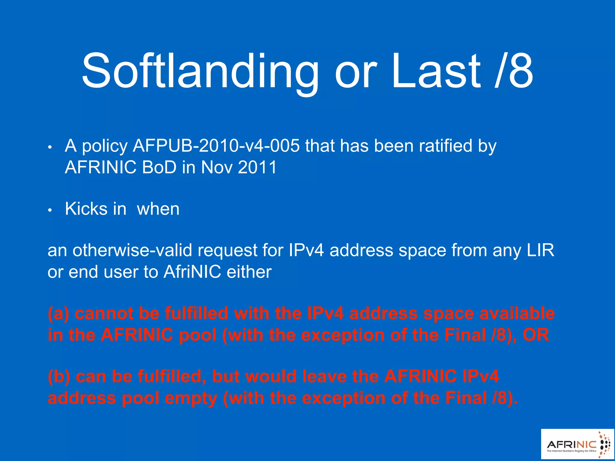 Softlanding or Last /8
• A policy AFPUB-2010-v4-005 that has been ratified by
AFRINIC BoD in Nov 2011
• Kicks in when
an otherwise-valid request for IPv4 address space from any LIR
or end user to AfriNIC either
(a) cannot be fulfilled with the IPv4 address space available
in the AFRINIC pool (with the exception of the Final /8), OR
(b) can be fulfilled, but would leave the AFRINIC IPv4
address pool empty (with the exception of the Final /8).
 