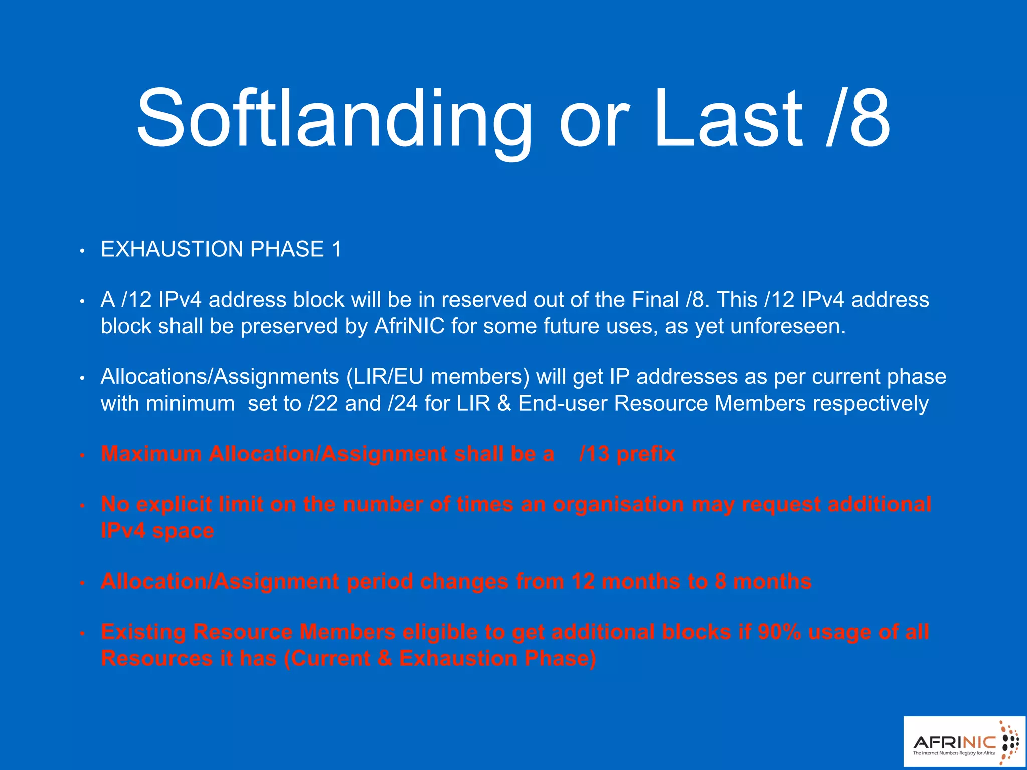 Softlanding or Last /8
• EXHAUSTION PHASE 1
• A /12 IPv4 address block will be in reserved out of the Final /8. This /12 IPv4 address
block shall be preserved by AfriNIC for some future uses, as yet unforeseen.
• Allocations/Assignments (LIR/EU members) will get IP addresses as per current phase
with minimum set to /22 and /24 for LIR & End-user Resource Members respectively
• Maximum Allocation/Assignment shall be a /13 prefix
• No explicit limit on the number of times an organisation may request additional
IPv4 space
• Allocation/Assignment period changes from 12 months to 8 months
• Existing Resource Members eligible to get additional blocks if 90% usage of all
Resources it has (Current & Exhaustion Phase)
 
