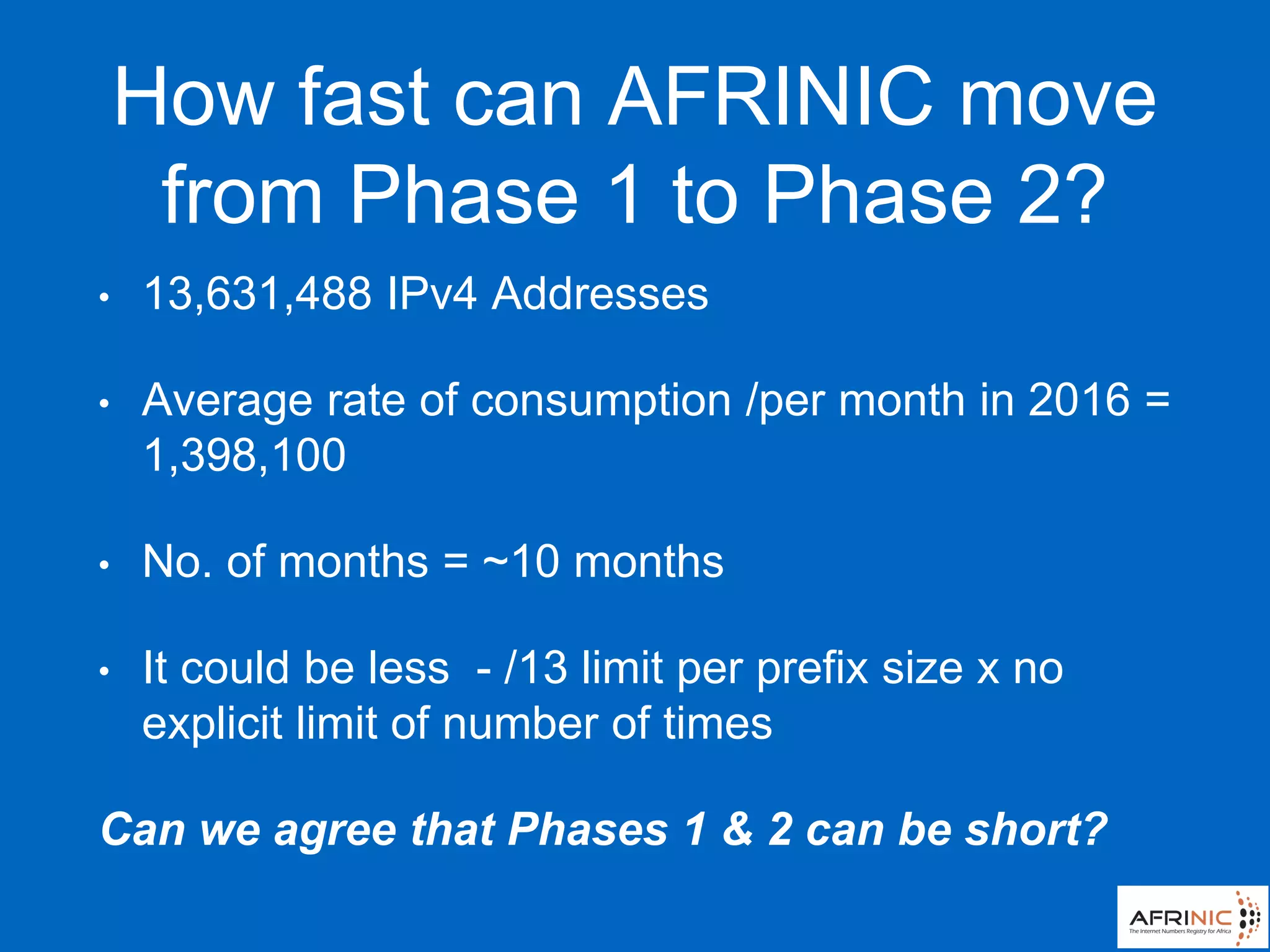 How fast can AFRINIC move
from Phase 1 to Phase 2?
• 13,631,488 IPv4 Addresses
• Average rate of consumption /per month in 2016 =
1,398,100
• No. of months = ~10 months
• It could be less - /13 limit per prefix size x no
explicit limit of number of times
Can we agree that Phases 1 & 2 can be short?
 