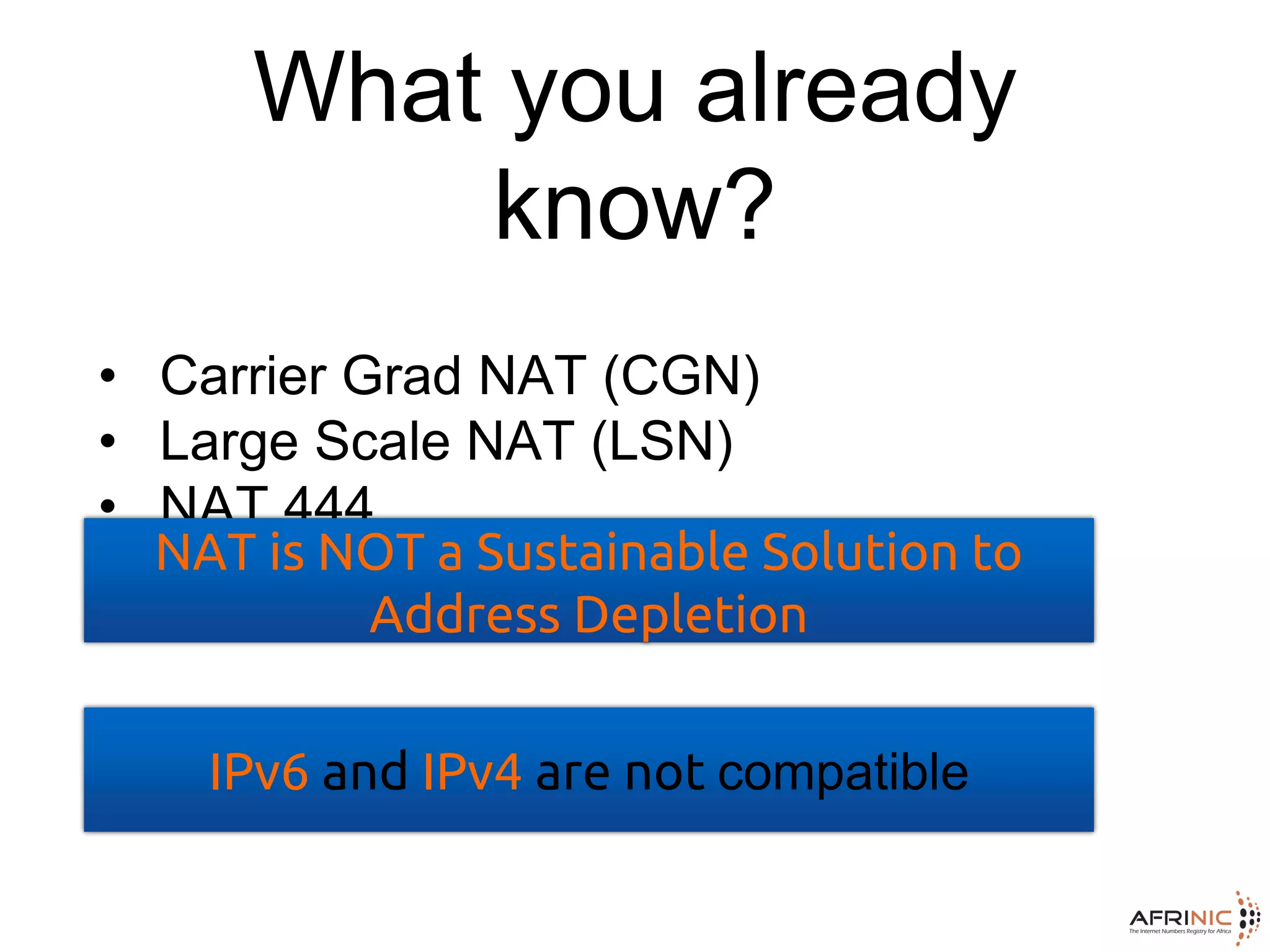 What you already
know?
• Carrier Grad NAT (CGN)
• Large Scale NAT (LSN)
• NAT 444
NAT is NOT a Sustainable Solution to
Address Depletion
IPv6 and IPv4 are not compatible
 