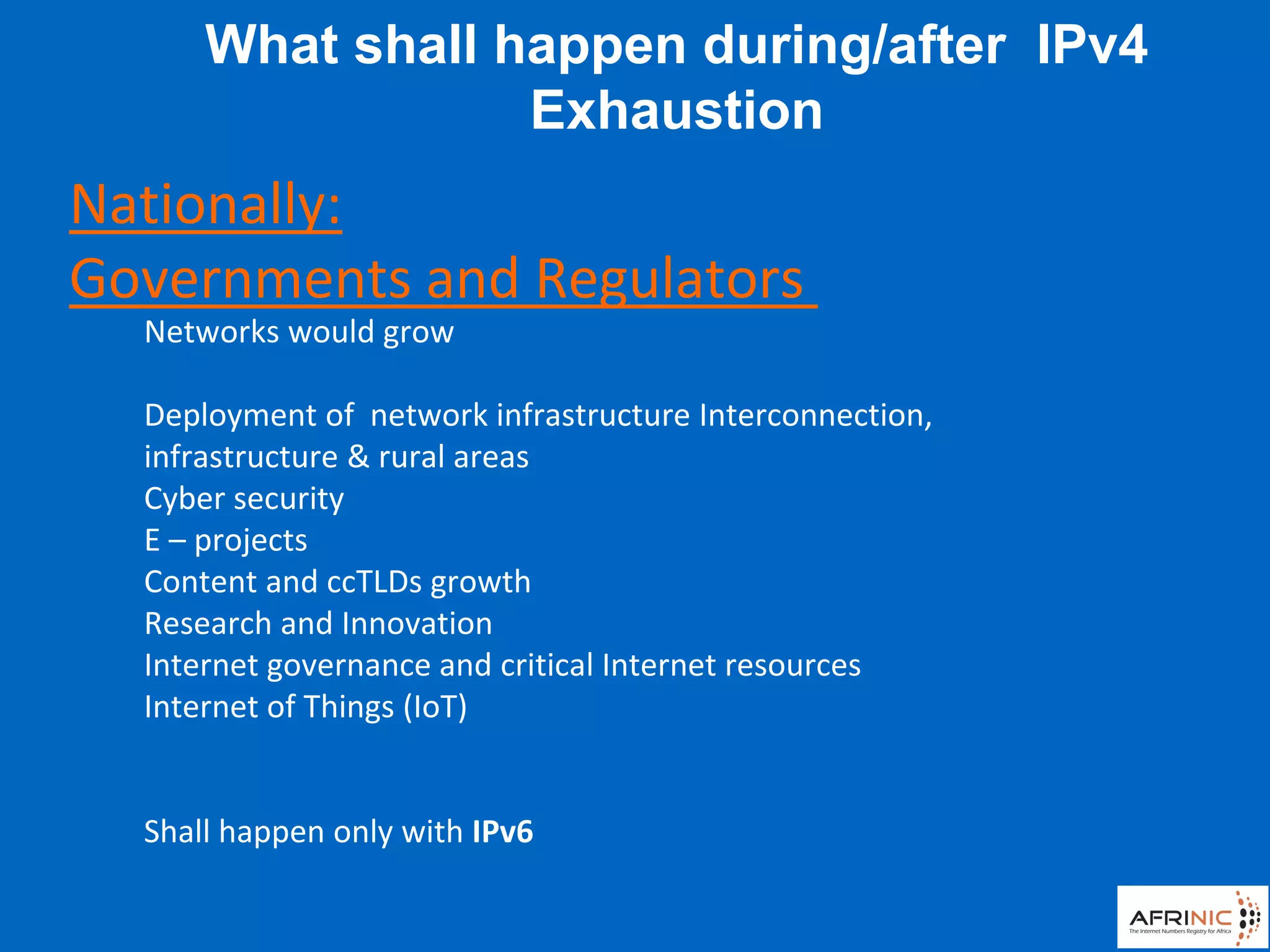 Networks would grow
Deployment of network infrastructure Interconnection,
infrastructure & rural areas
Cyber security
E – projects
Content and ccTLDs growth
Research and Innovation
Internet governance and critical Internet resources
Internet of Things (IoT)
Shall happen only with IPv6
What shall happen during/after IPv4
Exhaustion
Nationally:
Governments and Regulators
 