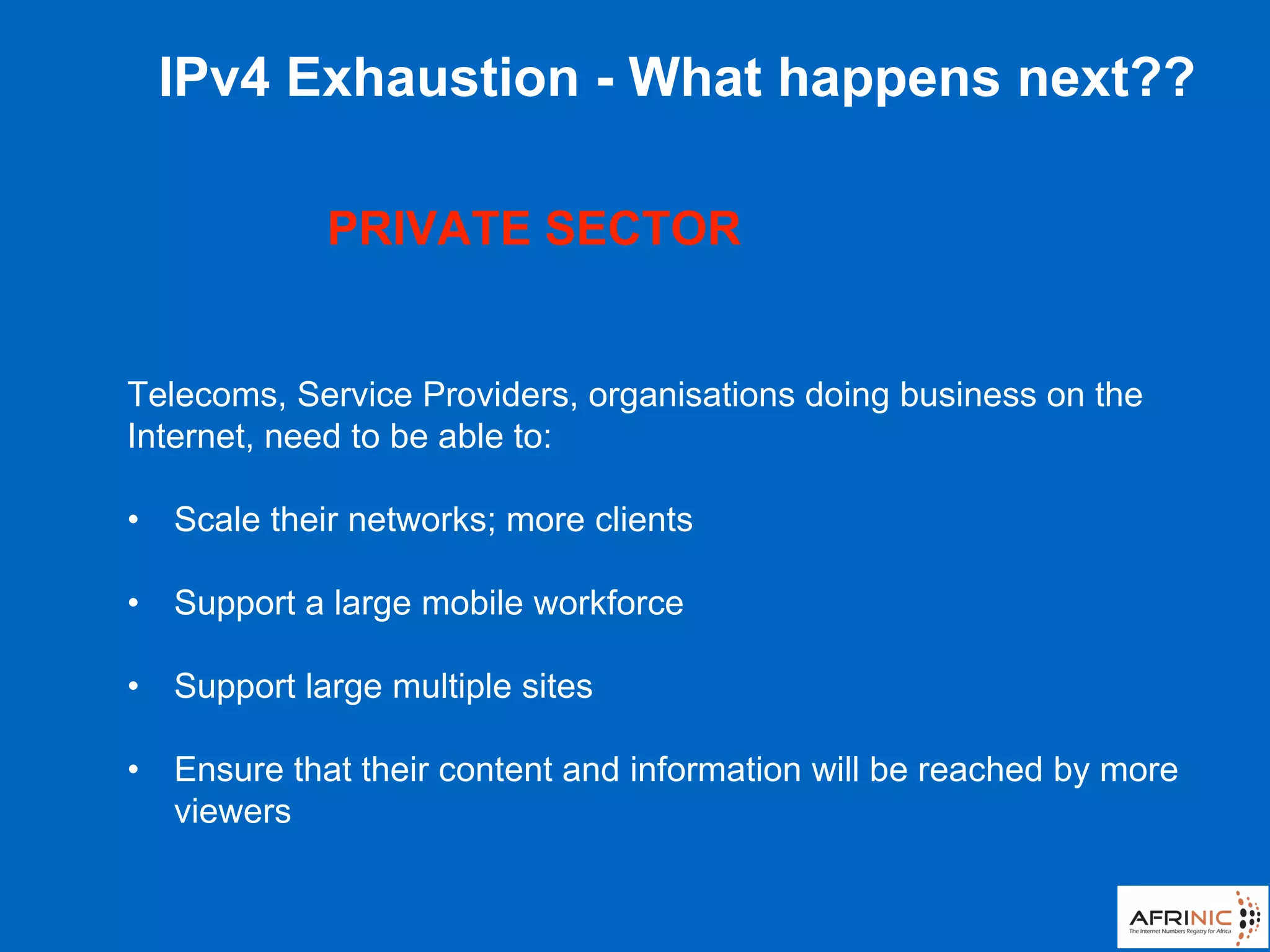 Telecoms, Service Providers, organisations doing business on the
Internet, need to be able to:
• Scale their networks; more clients
• Support a large mobile workforce
• Support large multiple sites
• Ensure that their content and information will be reached by more
viewers
IPv4 Exhaustion - What happens next??
PRIVATE SECTOR
 