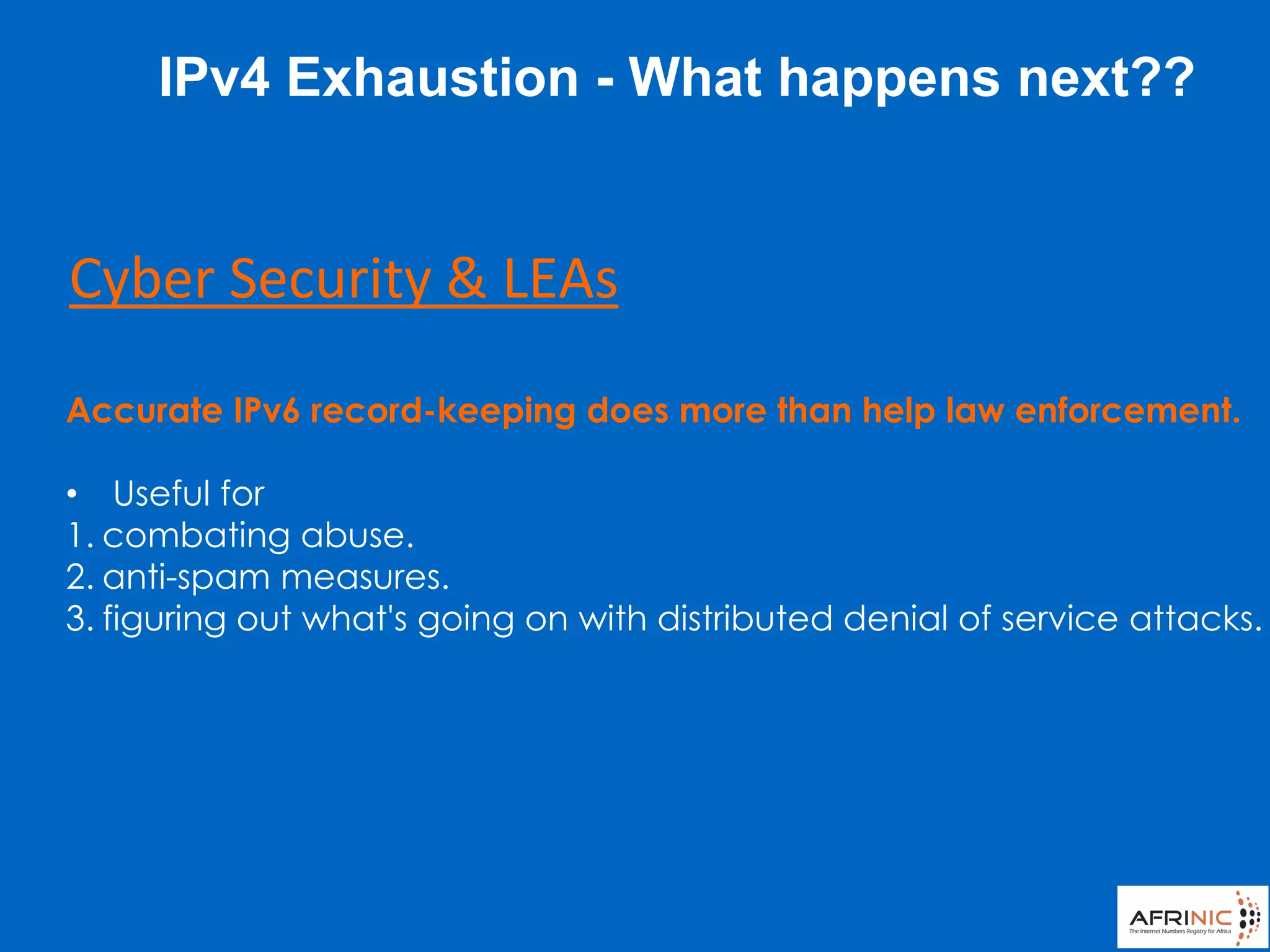 Accurate IPv6 record-keeping does more than help law enforcement.
• Useful for
1. combating abuse.
2. anti-spam measures.
3. figuring out what's going on with distributed denial of service attacks.
Cyber Security & LEAs
IPv4 Exhaustion - What happens next??
 