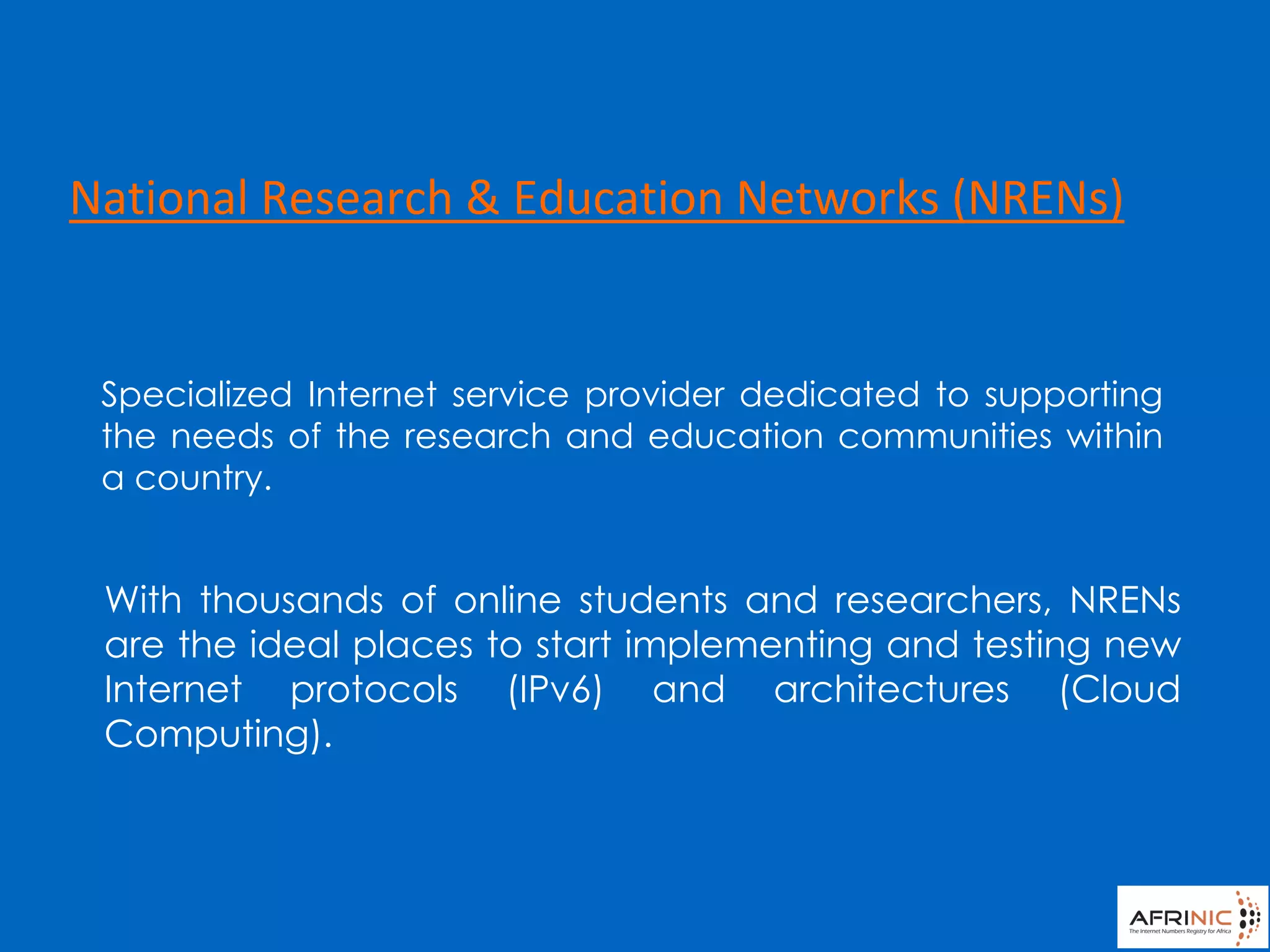 Specialized Internet service provider dedicated to supporting
the needs of the research and education communities within
a country.
With thousands of online students and researchers, NRENs
are the ideal places to start implementing and testing new
Internet protocols (IPv6) and architectures (Cloud
Computing).
National Research & Education Networks (NRENs)
 