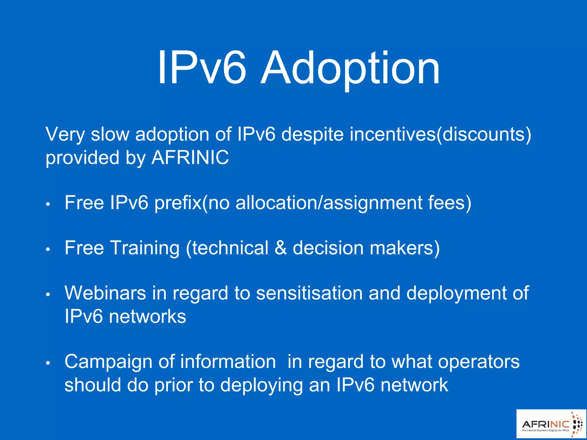 IPv6 Adoption
Very slow adoption of IPv6 despite incentives(discounts)
provided by AFRINIC
• Free IPv6 prefix(no allocation/assignment fees)
• Free Training (technical & decision makers)
• Webinars in regard to sensitisation and deployment of
IPv6 networks
• Campaign of information in regard to what operators
should do prior to deploying an IPv6 network
 