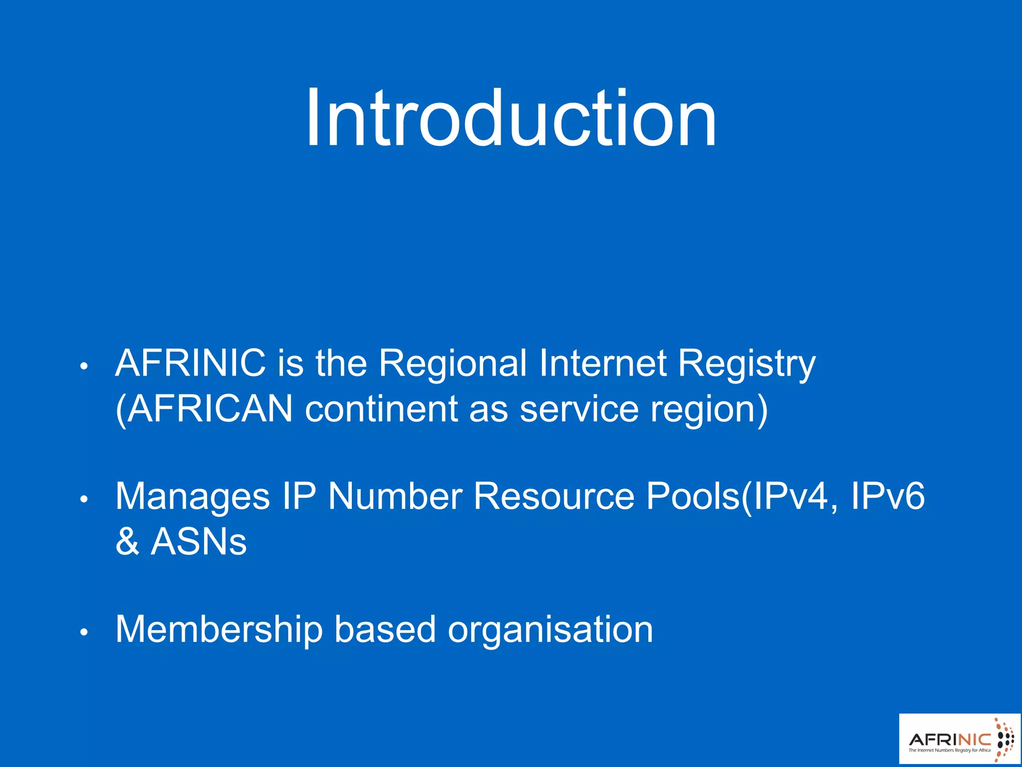Introduction
• AFRINIC is the Regional Internet Registry
(AFRICAN continent as service region)
• Manages IP Number Resource Pools(IPv4, IPv6
& ASNs
• Membership based organisation
 
