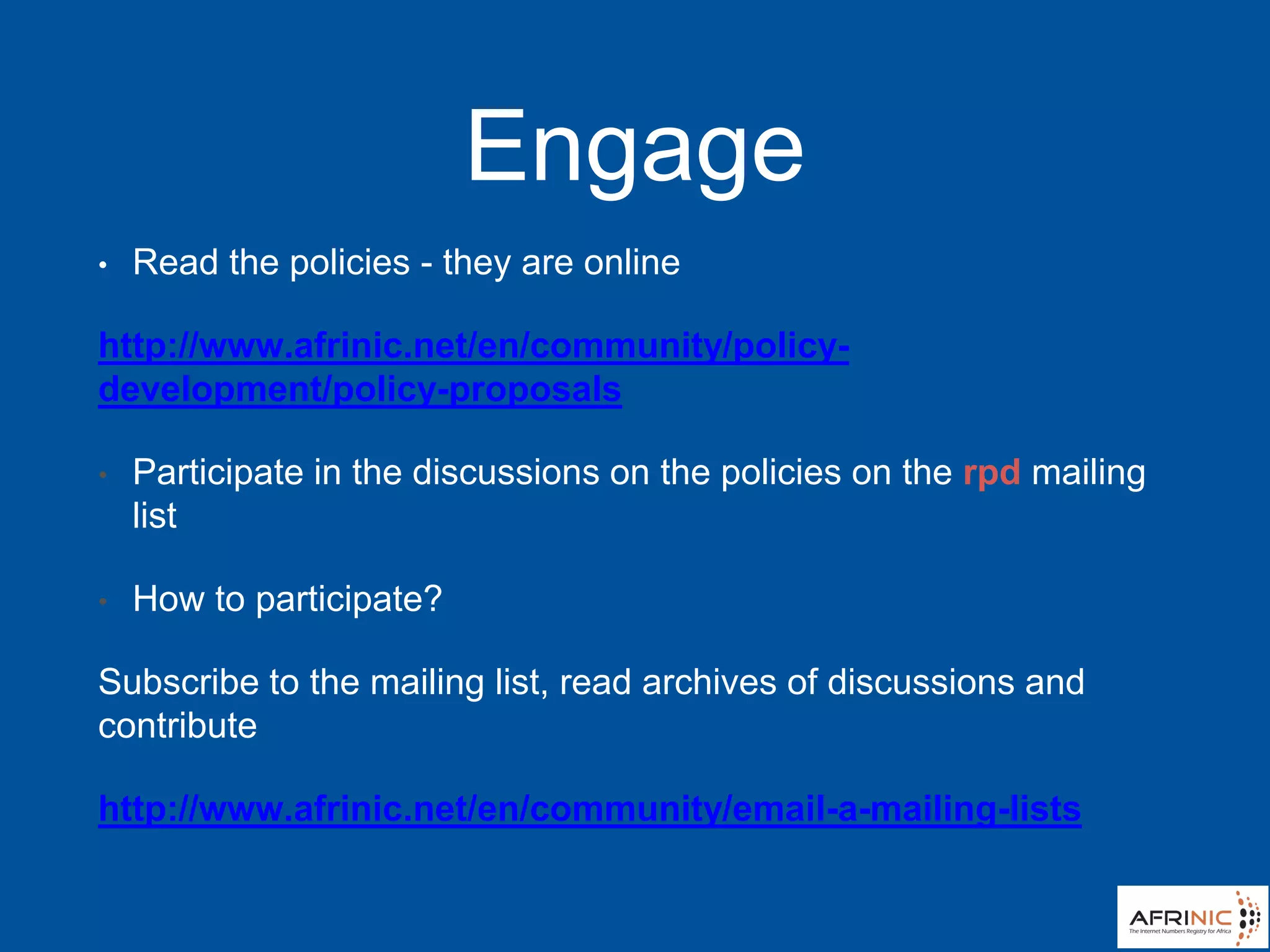 Engage
• Read the policies - they are online
http://www.afrinic.net/en/community/policy-
development/policy-proposals
• Participate in the discussions on the policies on the rpd mailing
list
• How to participate?
Subscribe to the mailing list, read archives of discussions and
contribute
http://www.afrinic.net/en/community/email-a-mailing-lists
 