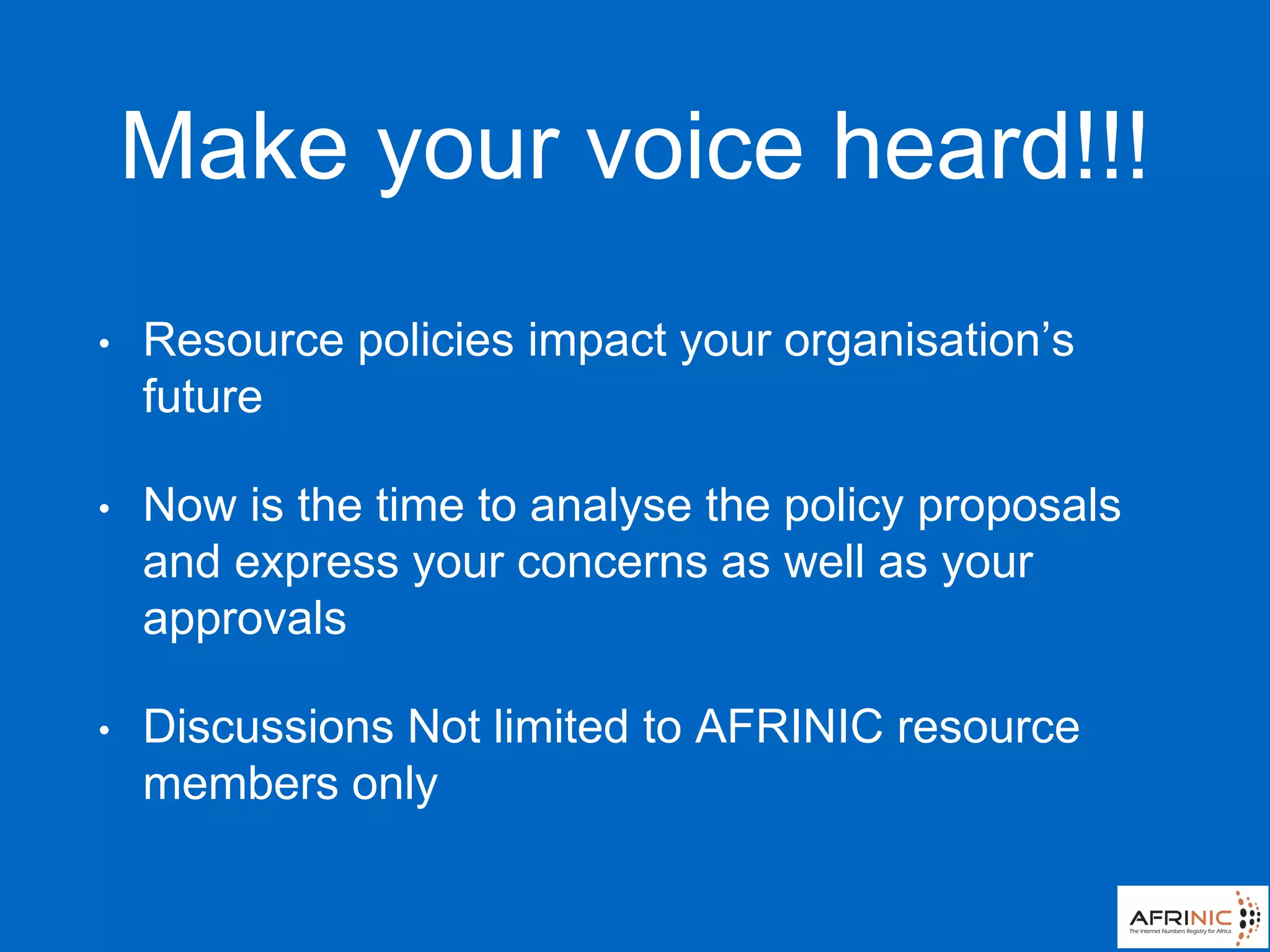 Make your voice heard!!!
• Resource policies impact your organisation’s
future
• Now is the time to analyse the policy proposals
and express your concerns as well as your
approvals
• Discussions Not limited to AFRINIC resource
members only
 