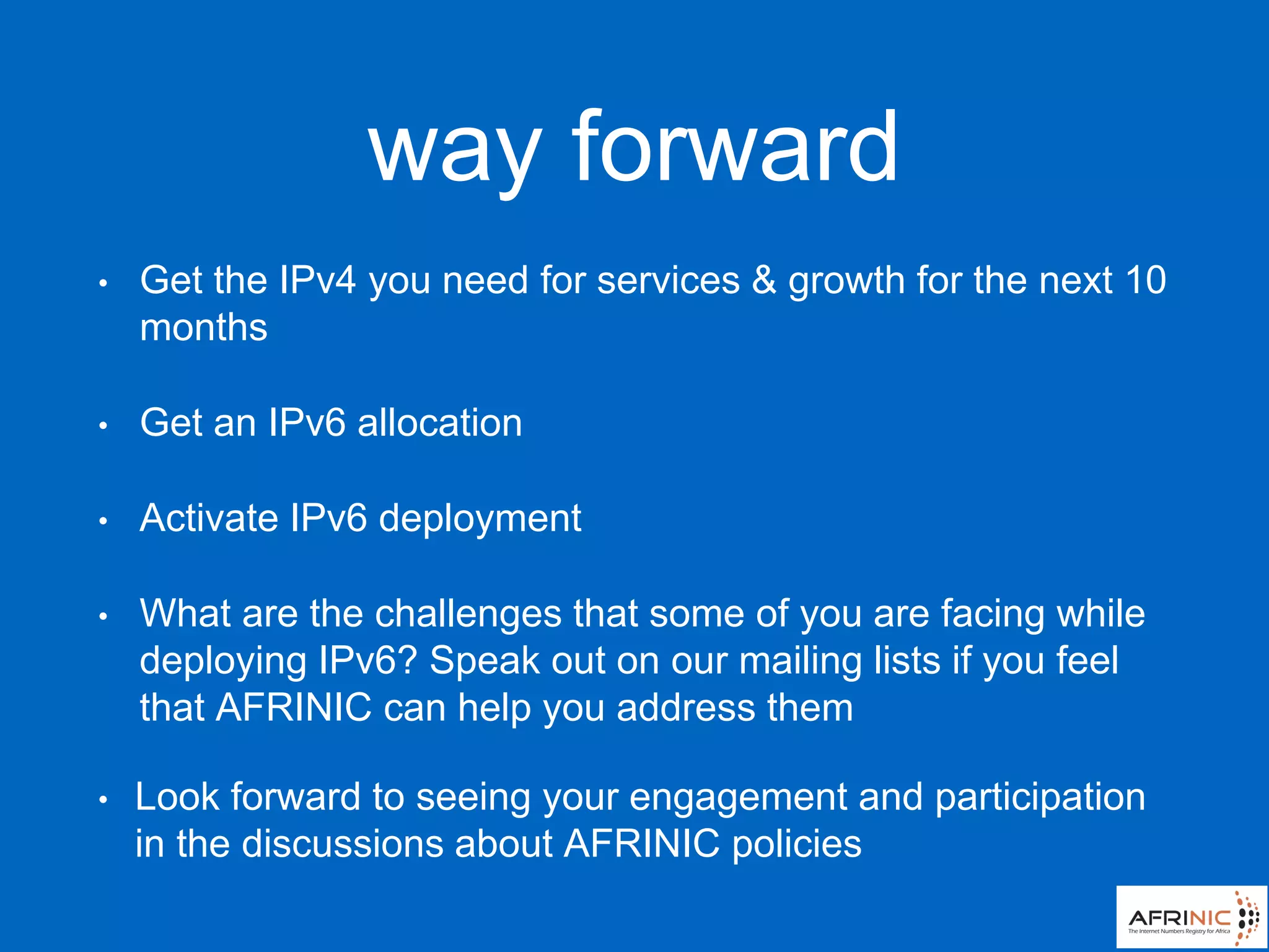 way forward
• Get the IPv4 you need for services & growth for the next 10
months
• Get an IPv6 allocation
• Activate IPv6 deployment
• What are the challenges that some of you are facing while
deploying IPv6? Speak out on our mailing lists if you feel
that AFRINIC can help you address them
• Look forward to seeing your engagement and participation
in the discussions about AFRINIC policies
 