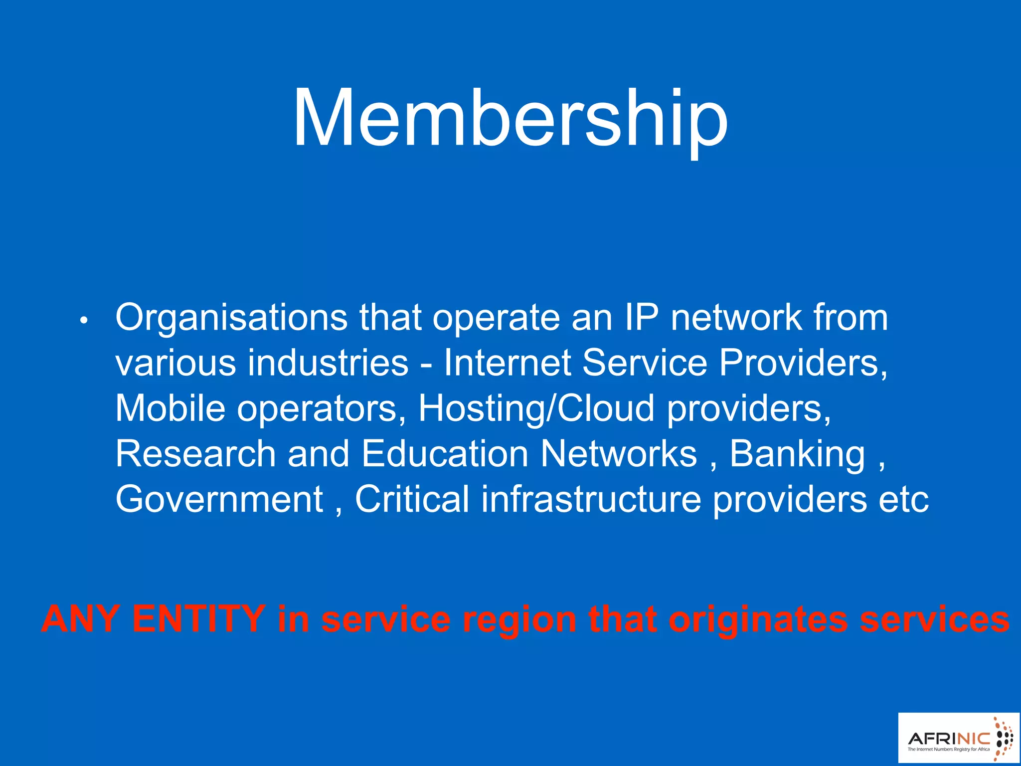 Membership
• Organisations that operate an IP network from
various industries - Internet Service Providers,
Mobile operators, Hosting/Cloud providers,
Research and Education Networks , Banking ,
Government , Critical infrastructure providers etc
ANY ENTITY in service region that originates services
 