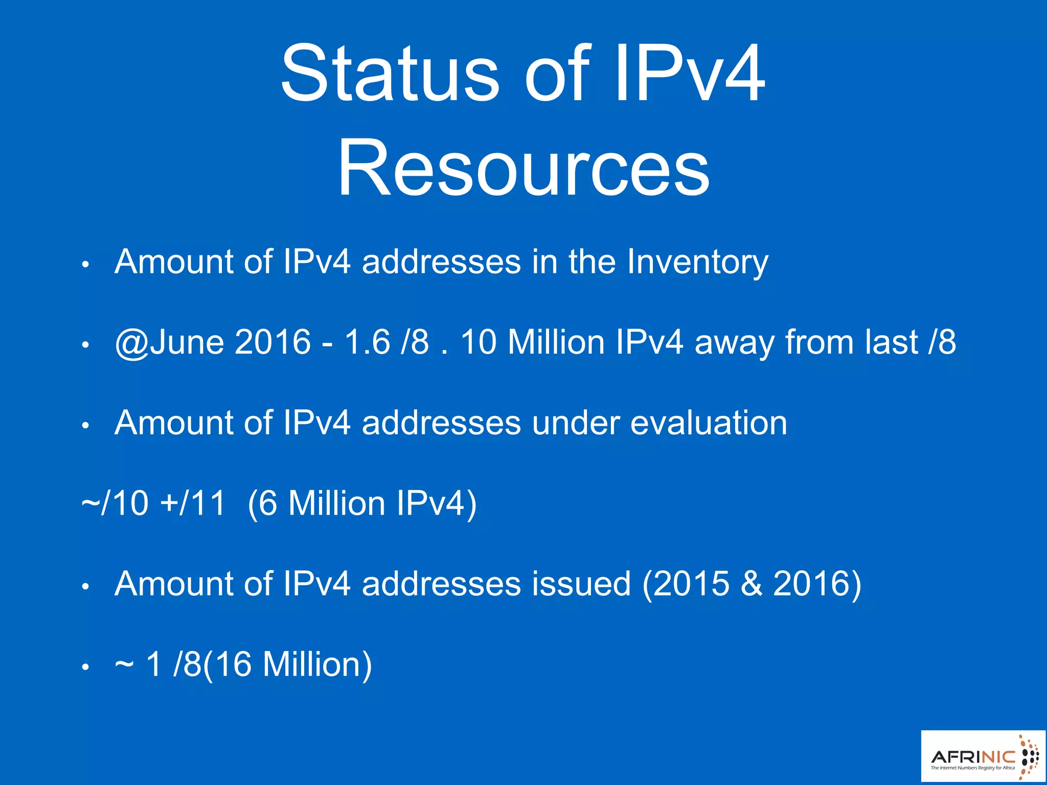 Status of IPv4
Resources
• Amount of IPv4 addresses in the Inventory
• @June 2016 - 1.6 /8 . 10 Million IPv4 away from last /8
• Amount of IPv4 addresses under evaluation
~/10 +/11 (6 Million IPv4)
• Amount of IPv4 addresses issued (2015 & 2016)
• ~ 1 /8(16 Million)
 