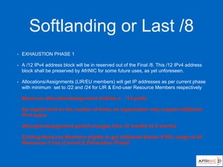 Softlanding or Last /8
• EXHAUSTION PHASE 1
• A /12 IPv4 address block will be in reserved out of the Final /8. This /12 IPv4 address
block shall be preserved by AfriNIC for some future uses, as yet unforeseen.
• Allocations/Assignments (LIR/EU members) will get IP addresses as per current phase
with minimum set to /22 and /24 for LIR & End-user Resource Members respectively
• Maximum Allocation/Assignment shall be a /13 prefix
• No explicit limit on the number of times an organisation may request additional
IPv4 space
• Allocation/Assignment period changes from 12 months to 8 months
• Existing Resource Members eligible to get additional blocks if 90% usage of all
Resources it has (Current & Exhaustion Phase)
 