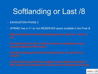 Softlanding or Last /8
• EXHAUSTION PHASE 2
• AFRINIC has a /11 on non-RESERVED space available in the Final /8
• Minimum/Maximum Allocation&Assignment shall be a /24 and
/22
• No explicit limit on the number of times an organisation may
request additional IPv4 space
• Allocation/Assignment period changes from 12 months to 8
months
• Existing Resource Members eligible to get additional blocks if
90% usage of all Resources it has (Current & Exhaustion Phase)
 