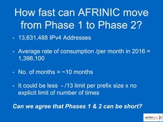 How fast can AFRINIC move
from Phase 1 to Phase 2?
• 13,631,488 IPv4 Addresses
• Average rate of consumption /per month in 2016 =
1,398,100
• No. of months = ~10 months
• It could be less - /13 limit per prefix size x no
explicit limit of number of times
Can we agree that Phases 1 & 2 can be short?
 