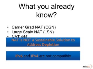 What you already
know?
• Carrier Grad NAT (CGN)
• Large Scale NAT (LSN)
• NAT 444
NAT is NOT a Sustainable Solution to
Address Depletion
IPv6 and IPv4 are not compatible
 