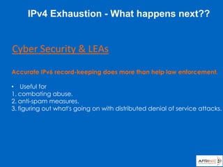 Accurate IPv6 record-keeping does more than help law enforcement.
• Useful for
1. combating abuse.
2. anti-spam measures.
3. figuring out what's going on with distributed denial of service attacks.
Cyber Security & LEAs
IPv4 Exhaustion - What happens next??
 